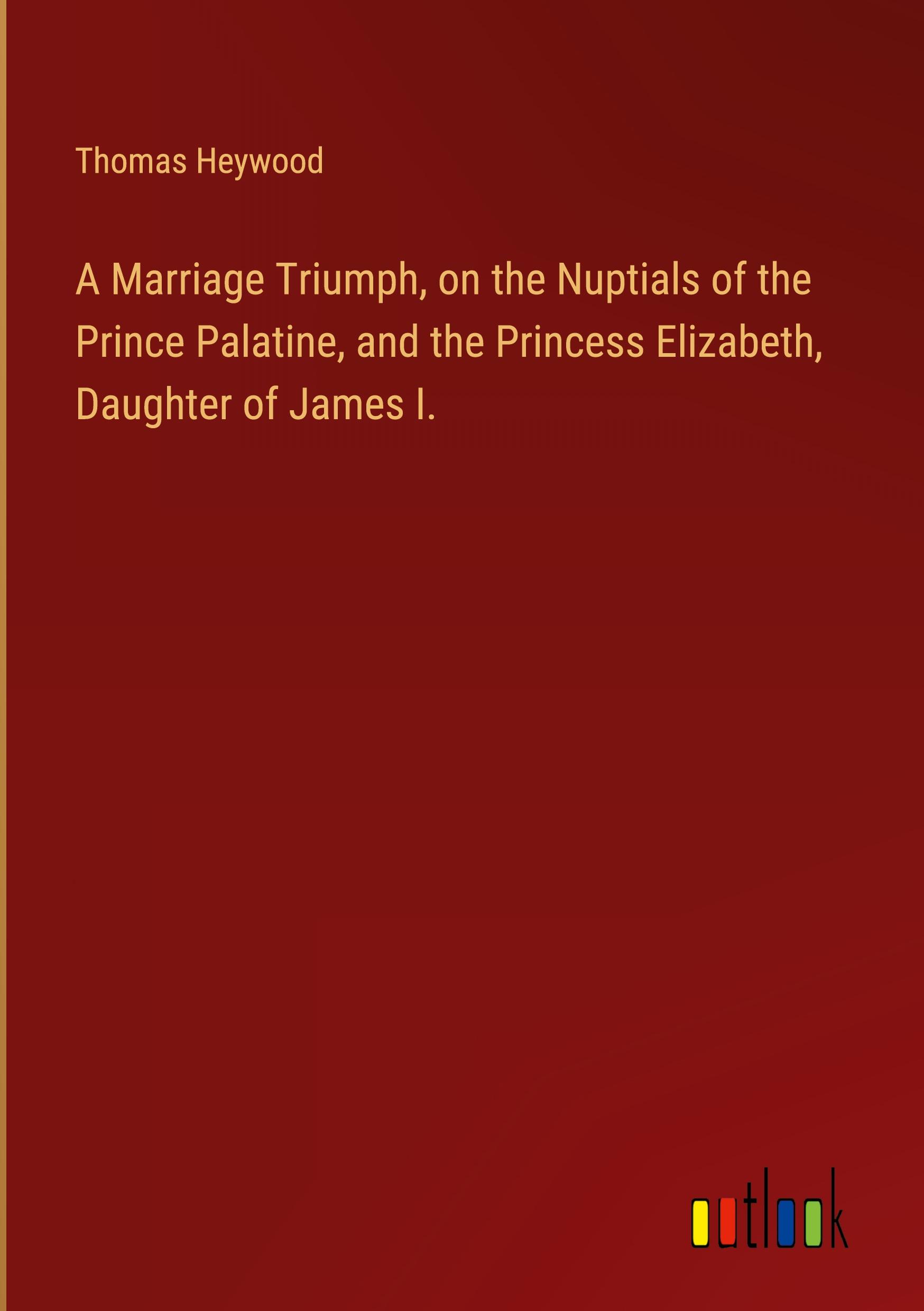 A Marriage Triumph, on the Nuptials of the Prince Palatine, and the Princess Elizabeth, Daughter of James I.