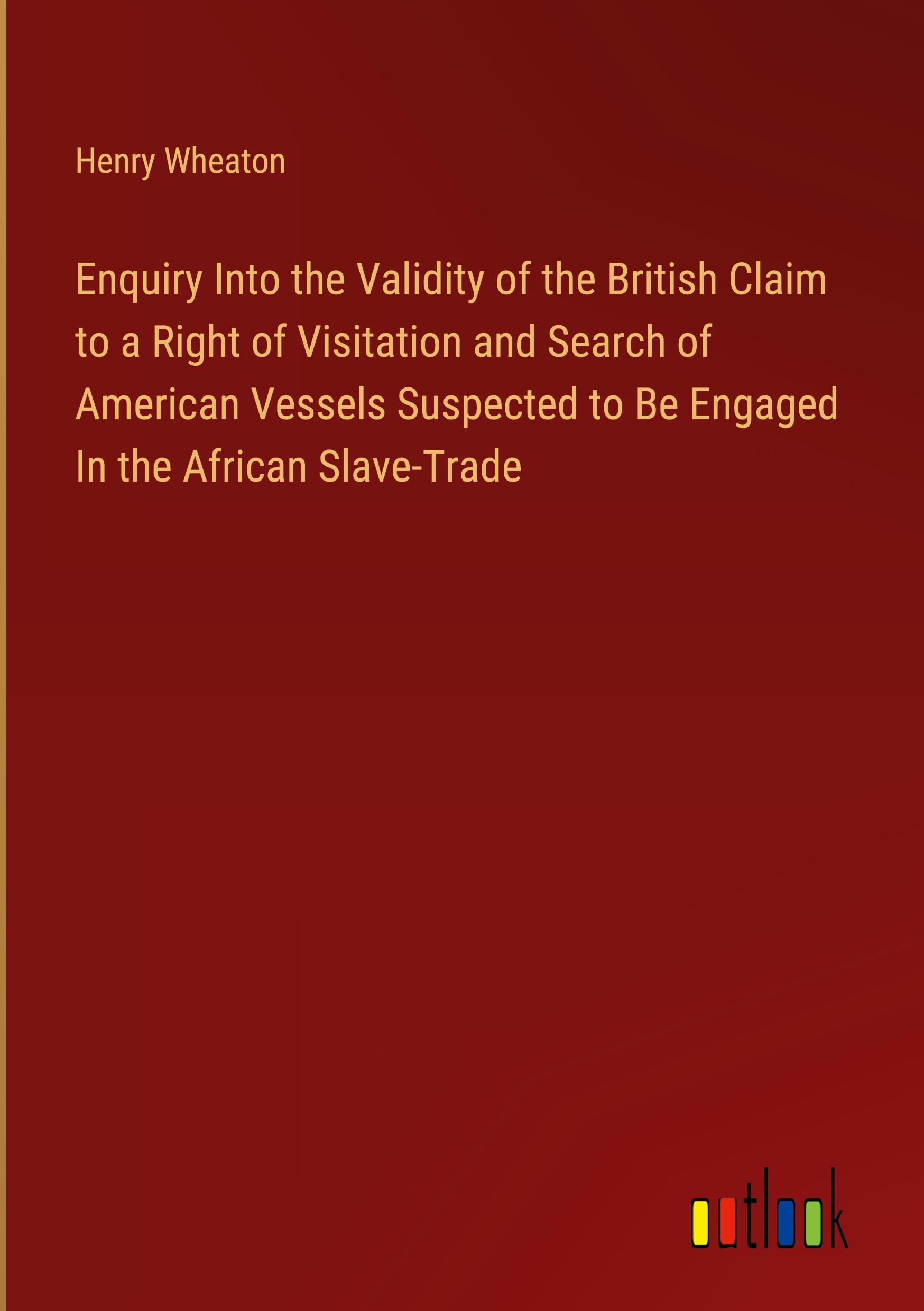 Enquiry Into the Validity of the British Claim to a Right of Visitation and Search of American Vessels Suspected to Be Engaged In the African Slave-Trade