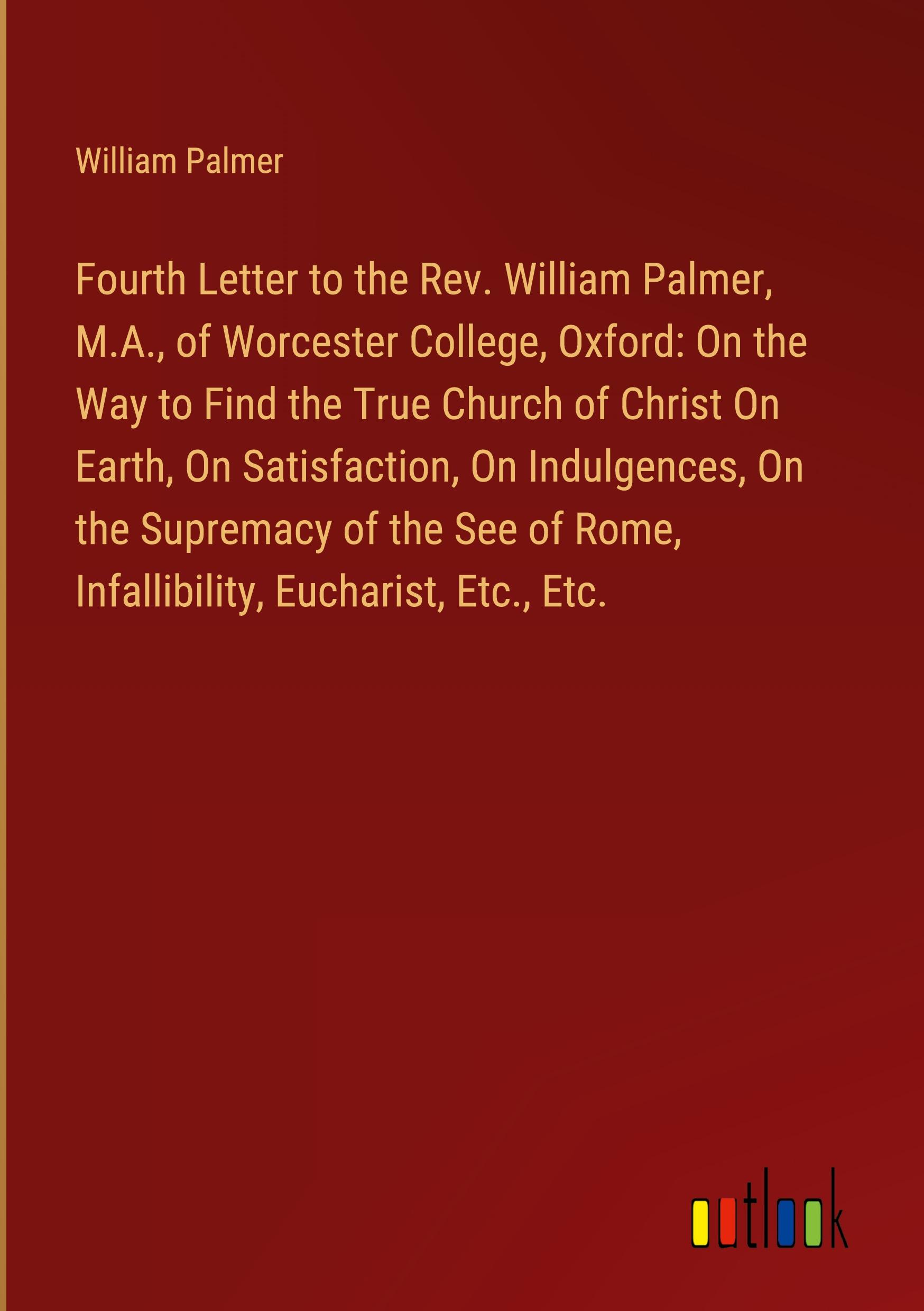 Fourth Letter to the Rev. William Palmer, M.A., of Worcester College, Oxford: On the Way to Find the True Church of Christ On Earth, On Satisfaction, On Indulgences, On the Supremacy of the See of Rome, Infallibility, Eucharist, Etc., Etc.