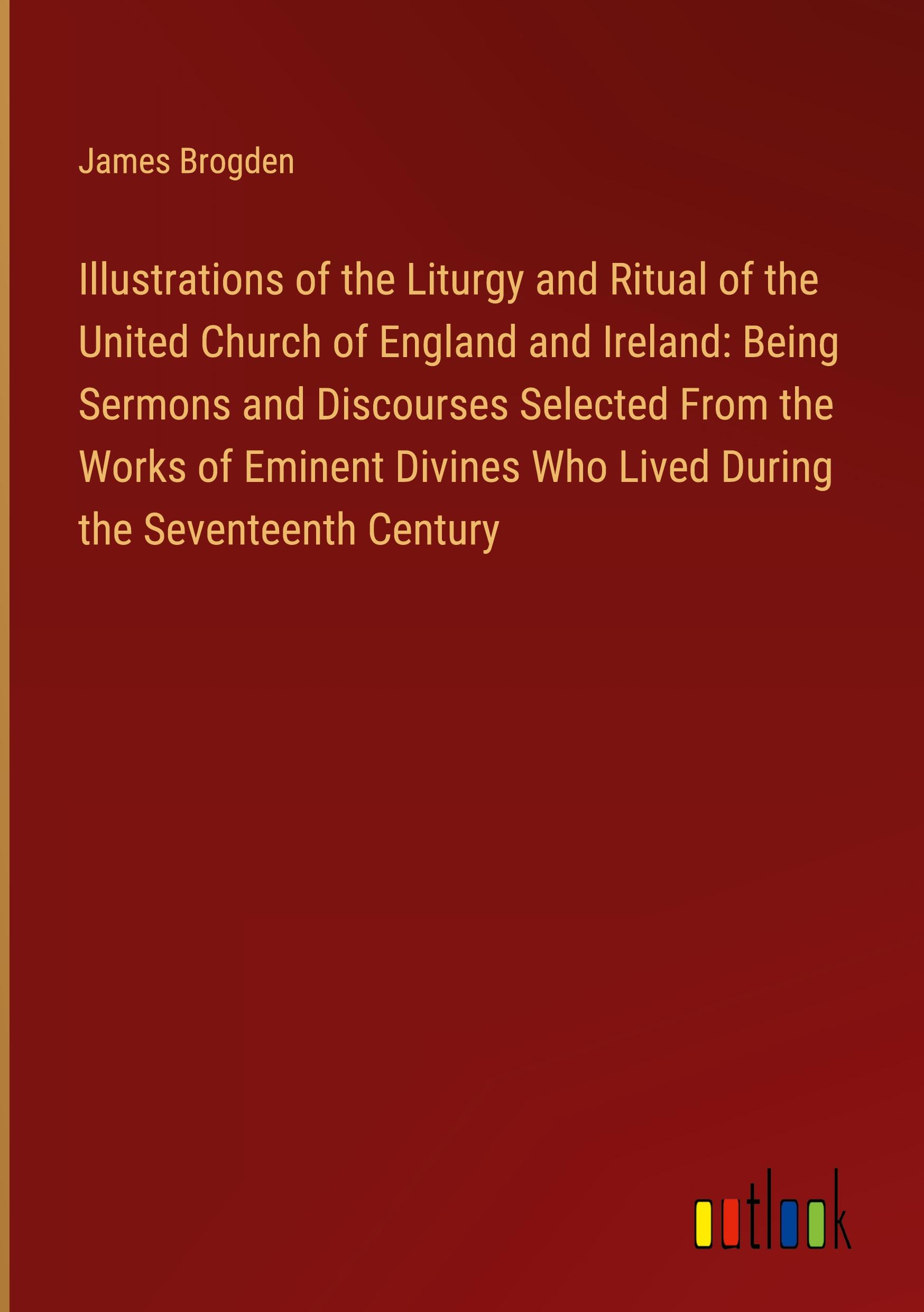 Illustrations of the Liturgy and Ritual of the United Church of England and Ireland: Being Sermons and Discourses Selected From the Works of Eminent Divines Who Lived During the Seventeenth Century