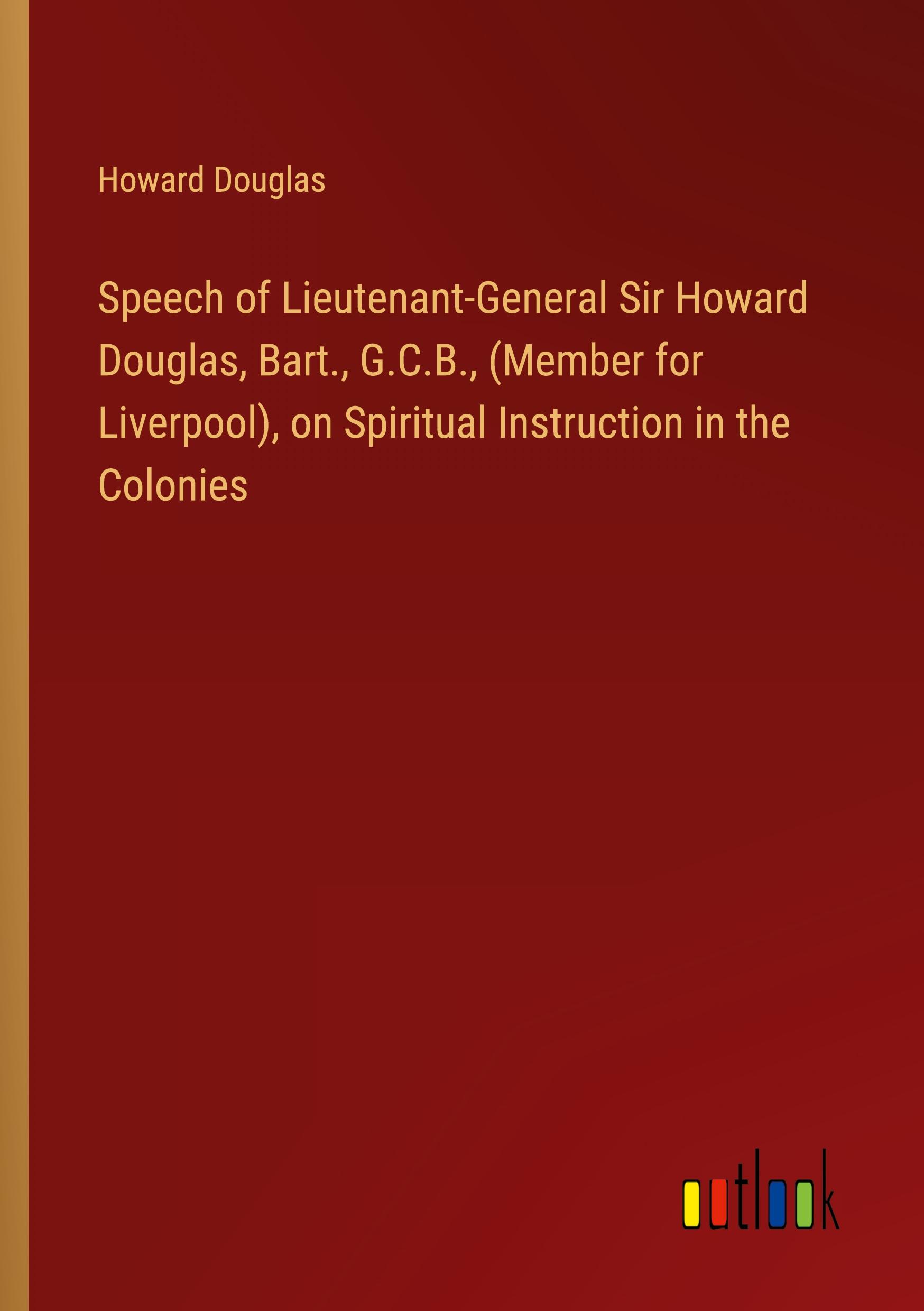 Speech of Lieutenant-General Sir Howard Douglas, Bart., G.C.B., (Member for Liverpool), on Spiritual Instruction in the Colonies