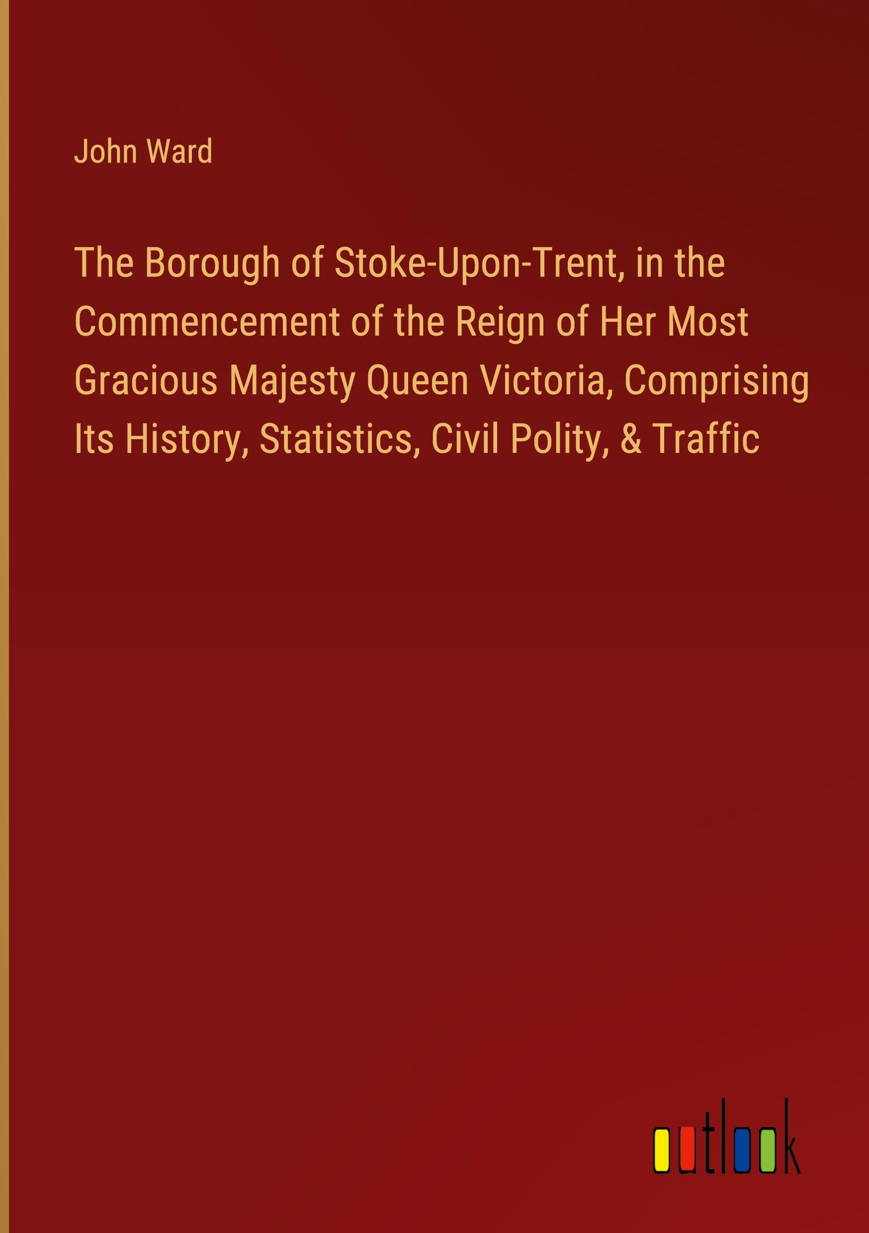 The Borough of Stoke-Upon-Trent, in the Commencement of the Reign of Her Most Gracious Majesty Queen Victoria, Comprising Its History, Statistics, Civil Polity, & Traffic