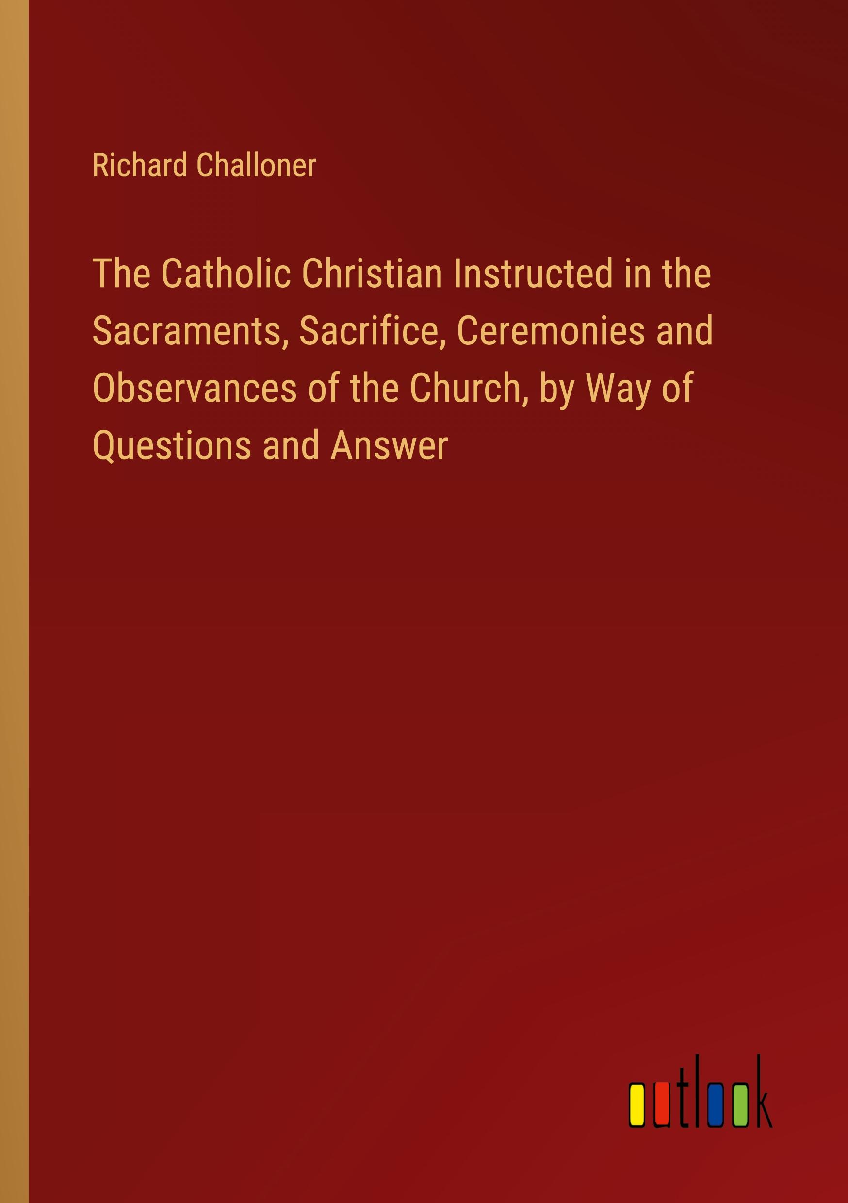 The Catholic Christian Instructed in the Sacraments, Sacrifice, Ceremonies and Observances of the Church, by Way of Questions and Answer