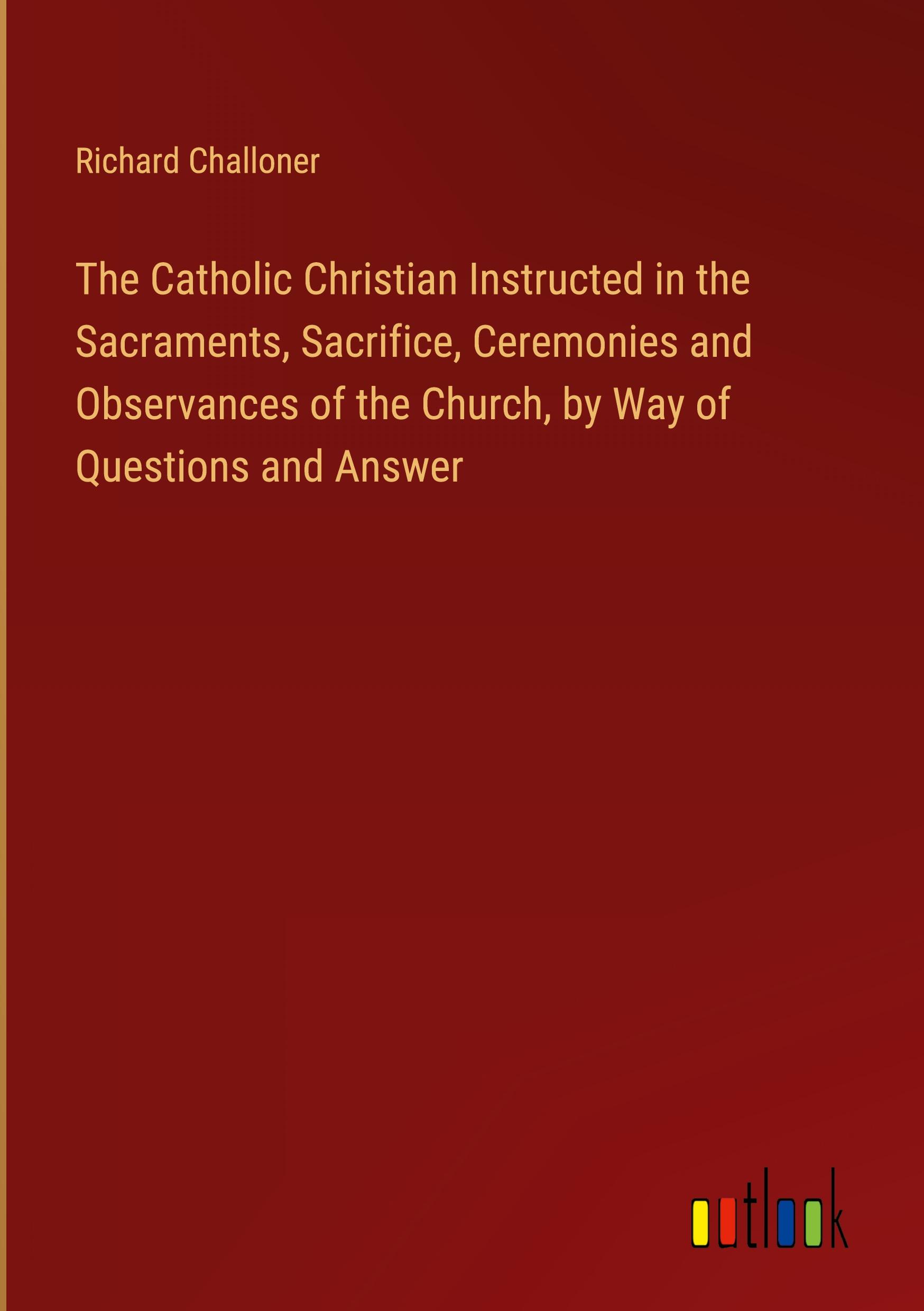 The Catholic Christian Instructed in the Sacraments, Sacrifice, Ceremonies and Observances of the Church, by Way of Questions and Answer