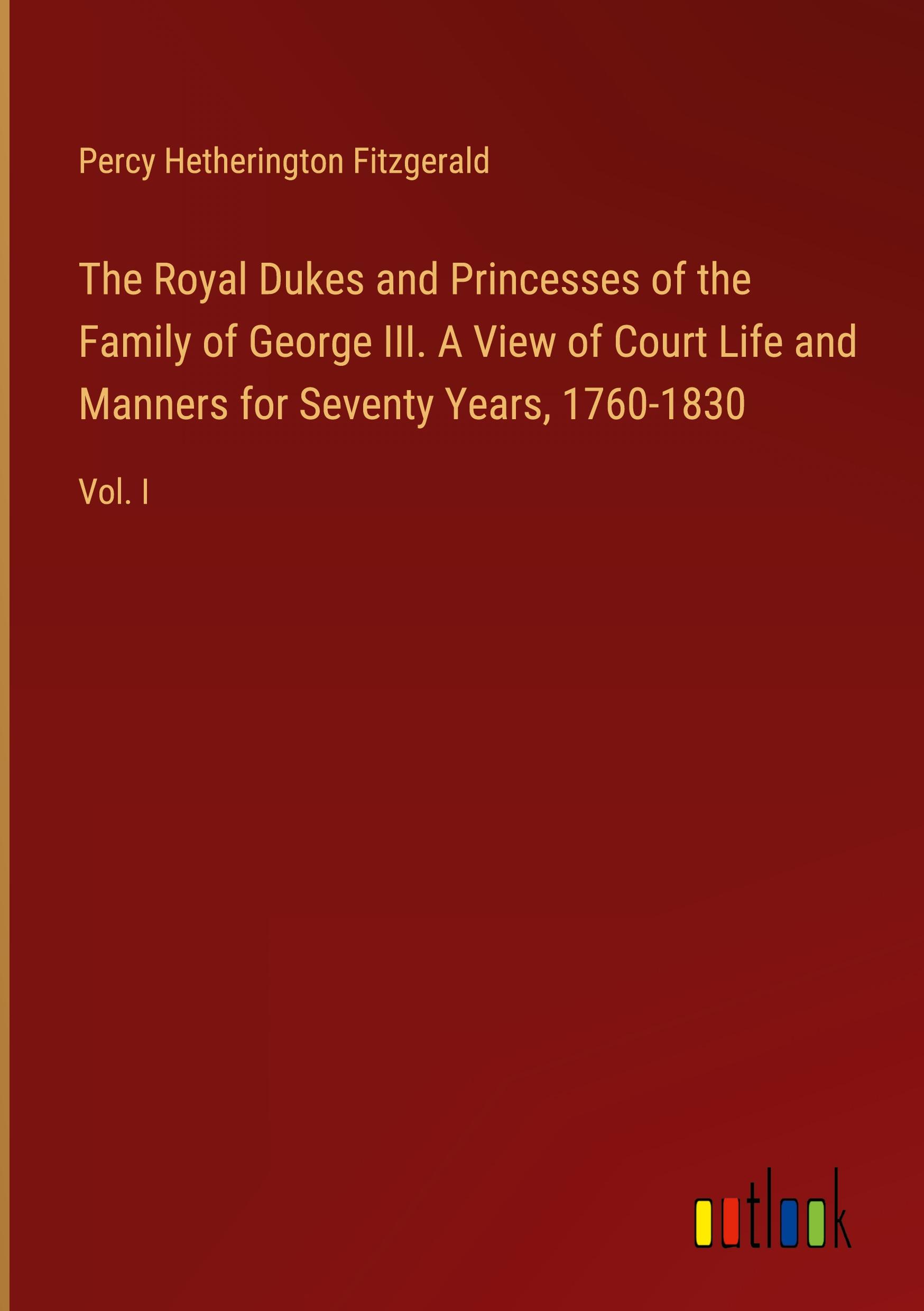 The Royal Dukes and Princesses of the Family of George III. A View of Court Life and Manners for Seventy Years, 1760-1830