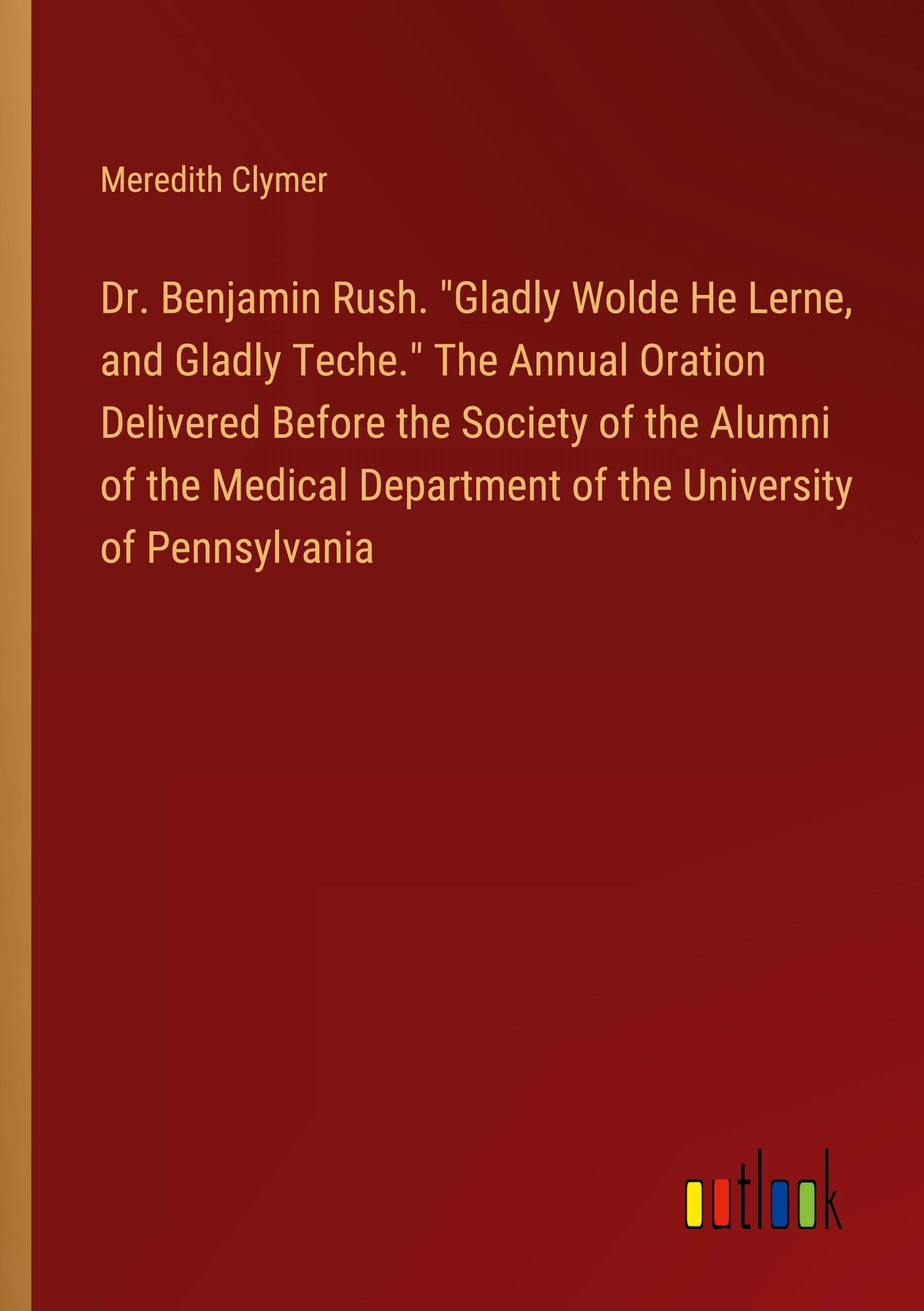 Dr. Benjamin Rush. "Gladly Wolde He Lerne, and Gladly Teche." The Annual Oration Delivered Before the Society of the Alumni of the Medical Department of the University of Pennsylvania