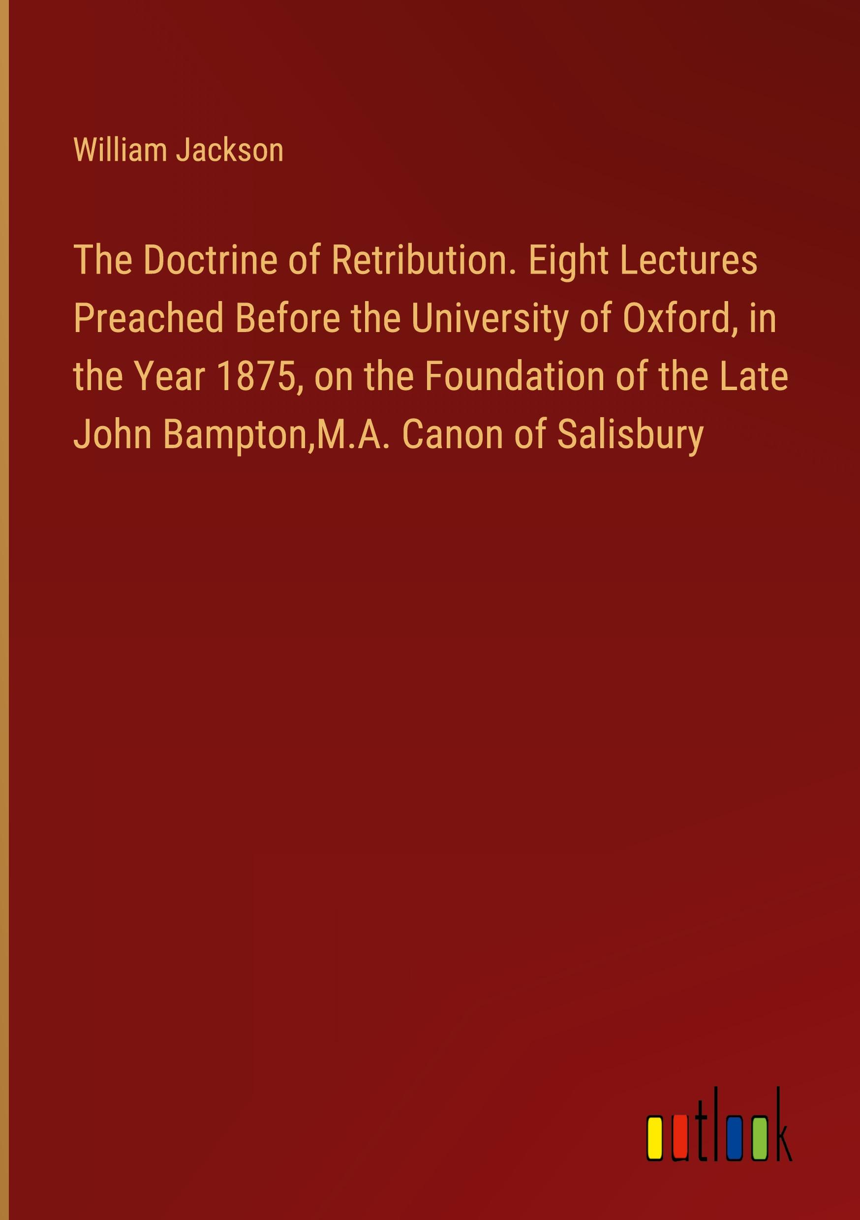 The Doctrine of Retribution. Eight Lectures Preached Before the University of Oxford, in the Year 1875, on the Foundation of the Late John Bampton,M.A. Canon of Salisbury