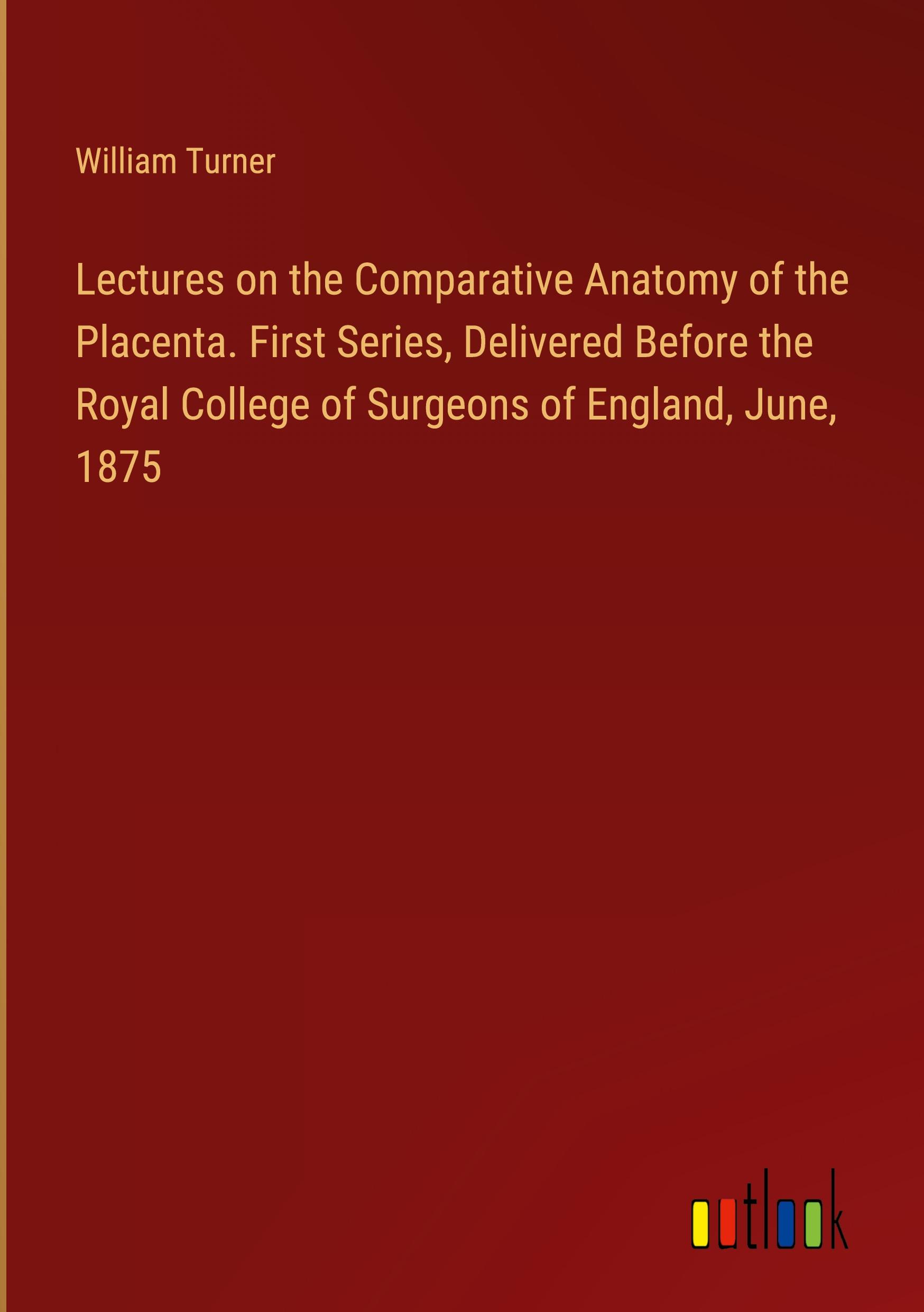 Lectures on the Comparative Anatomy of the Placenta. First Series, Delivered Before the Royal College of Surgeons of England, June, 1875