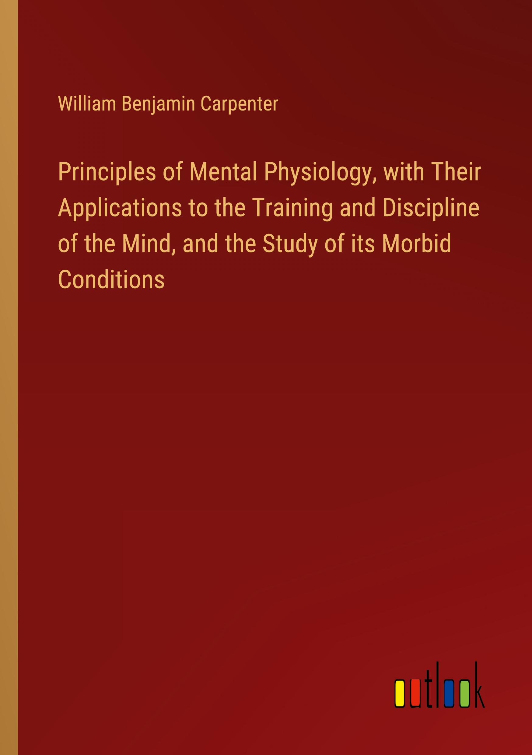 Principles of Mental Physiology, with Their Applications to the Training and Discipline of the Mind, and the Study of its Morbid Conditions