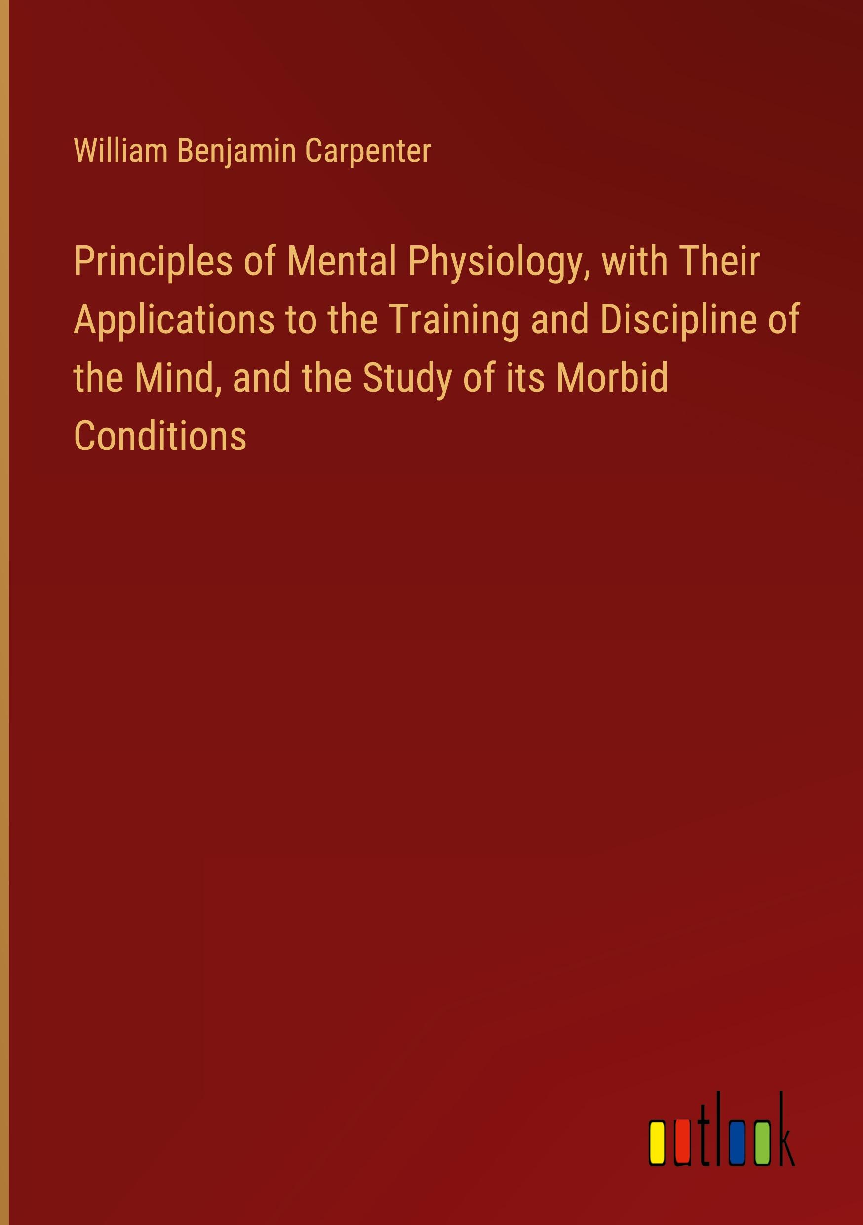 Principles of Mental Physiology, with Their Applications to the Training and Discipline of the Mind, and the Study of its Morbid Conditions