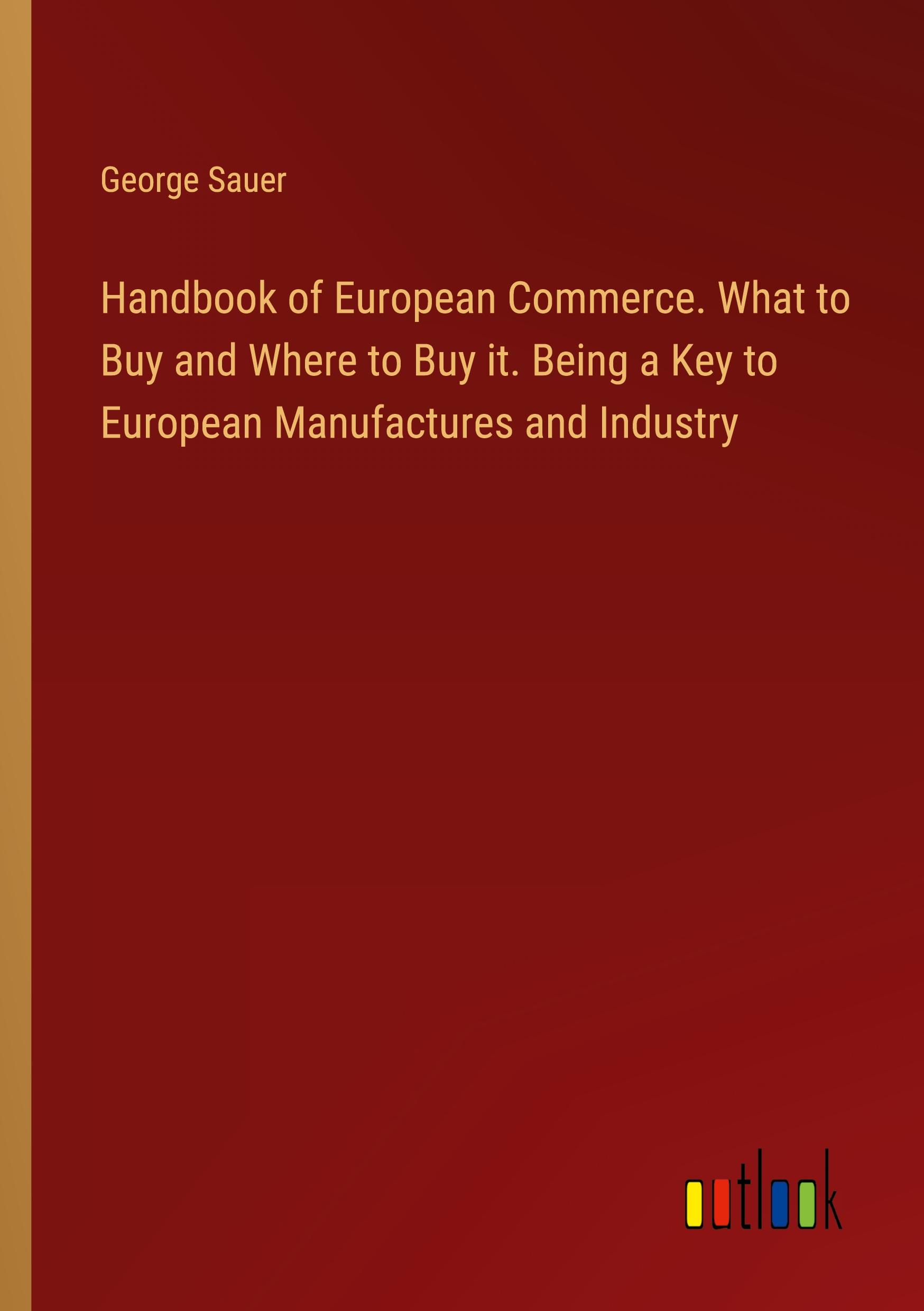 Handbook of European Commerce. What to Buy and Where to Buy it. Being a Key to European Manufactures and Industry