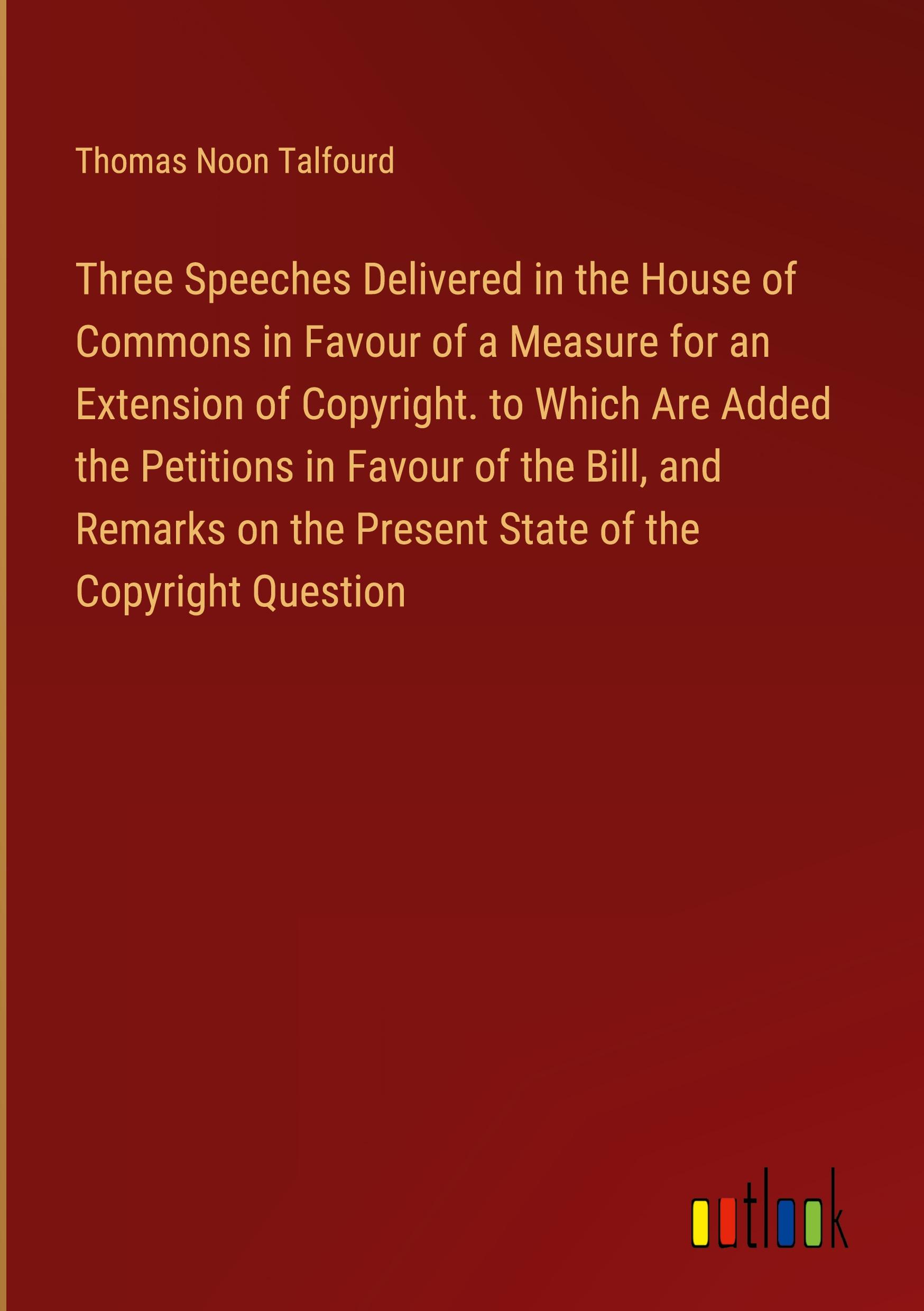 Three Speeches Delivered in the House of Commons in Favour of a Measure for an Extension of Copyright. to Which Are Added the Petitions in Favour of the Bill, and Remarks on the Present State of the Copyright Question