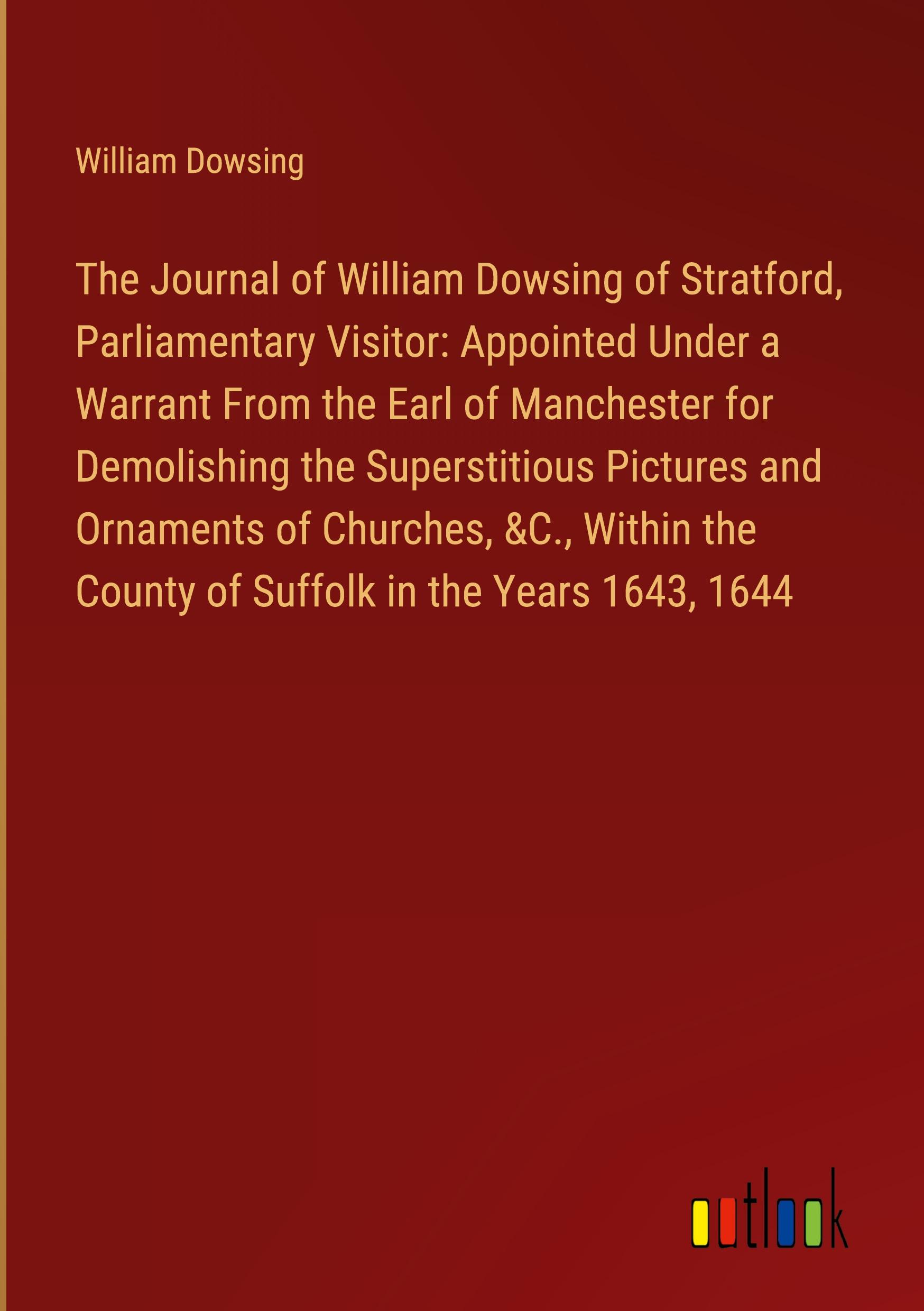 The Journal of William Dowsing of Stratford, Parliamentary Visitor: Appointed Under a Warrant From the Earl of Manchester for Demolishing the Superstitious Pictures and Ornaments of Churches, &C., Within the County of Suffolk in the Years 1643, 1644