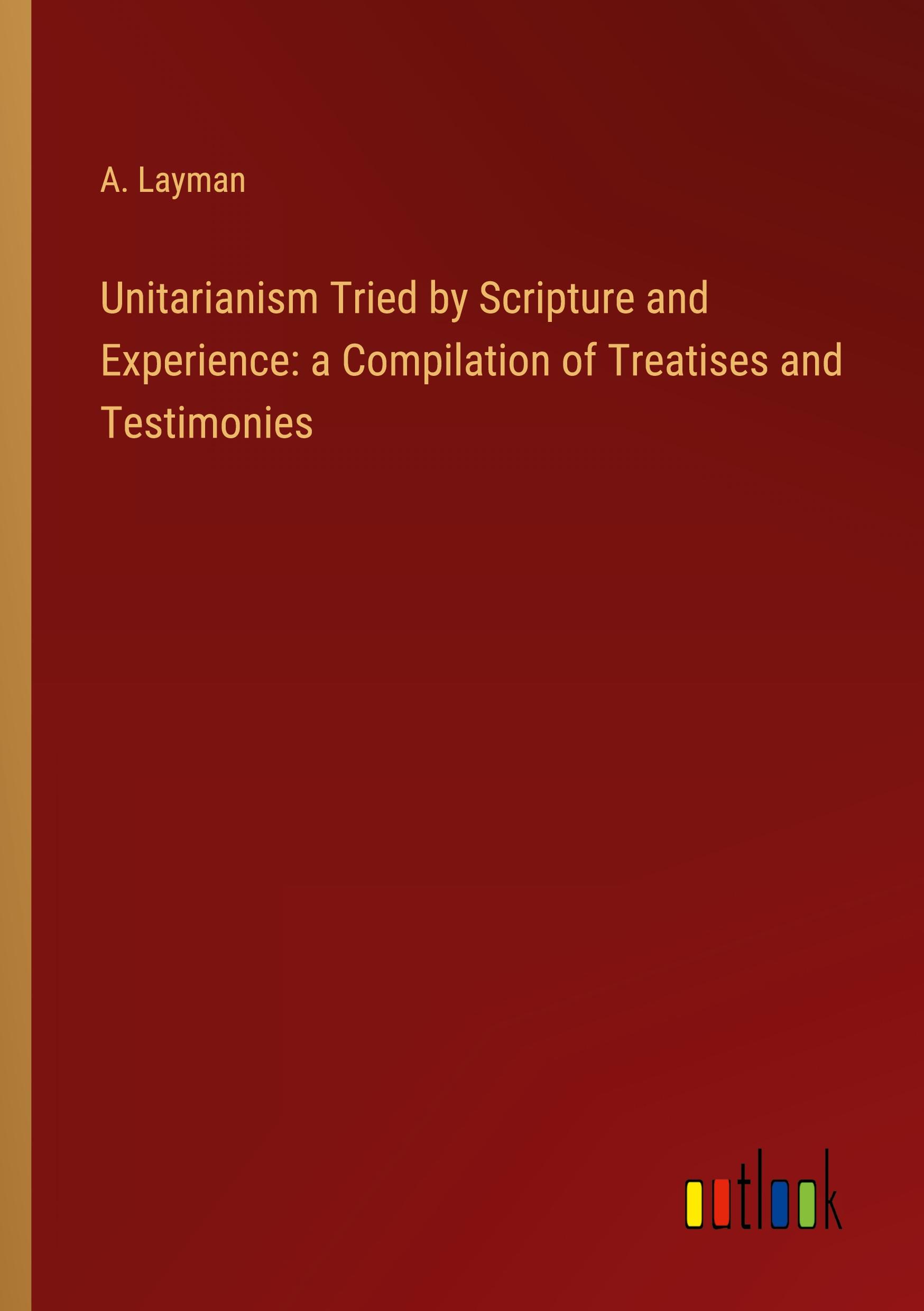 Unitarianism Tried by Scripture and Experience: a Compilation of Treatises and Testimonies