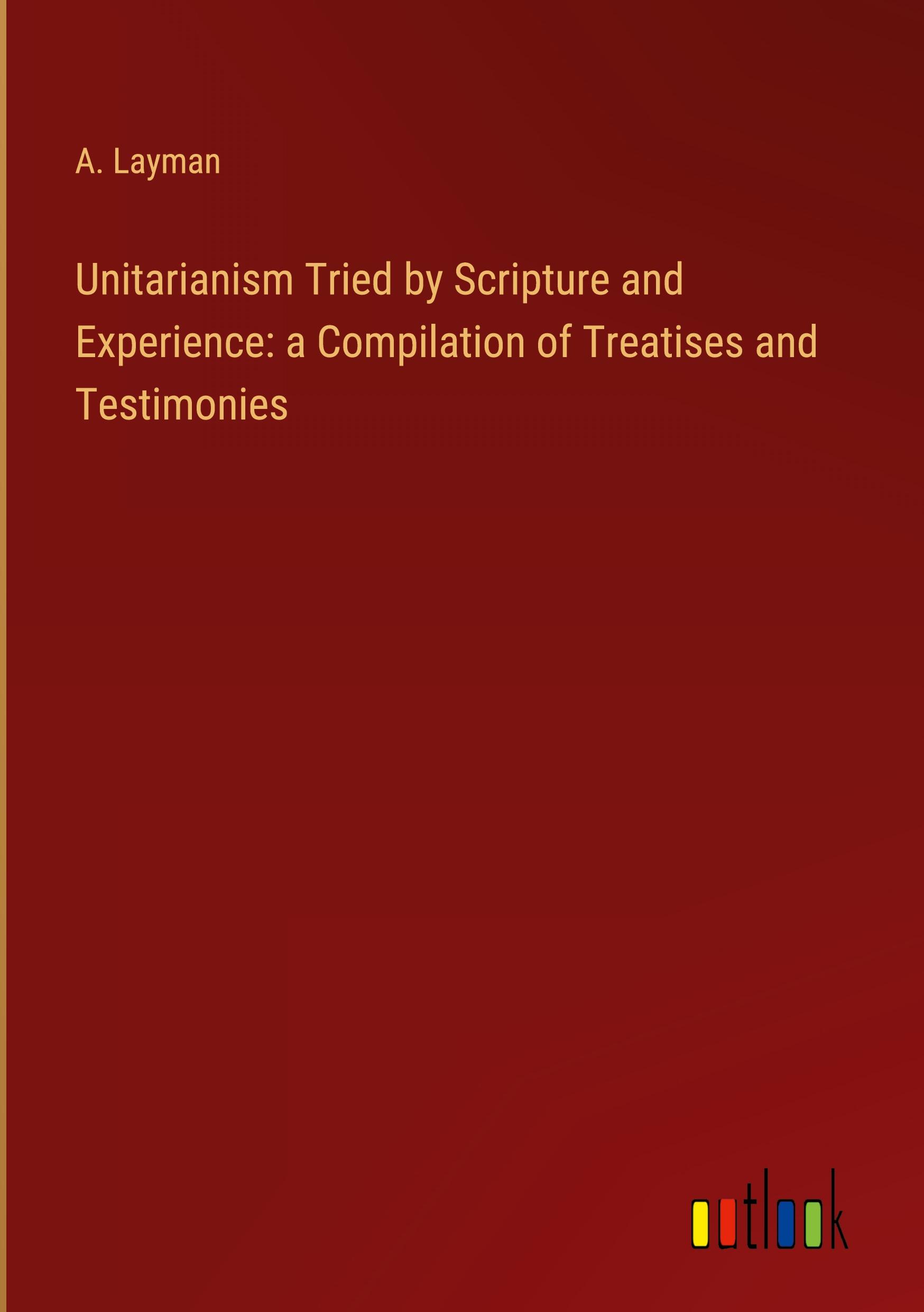 Unitarianism Tried by Scripture and Experience: a Compilation of Treatises and Testimonies