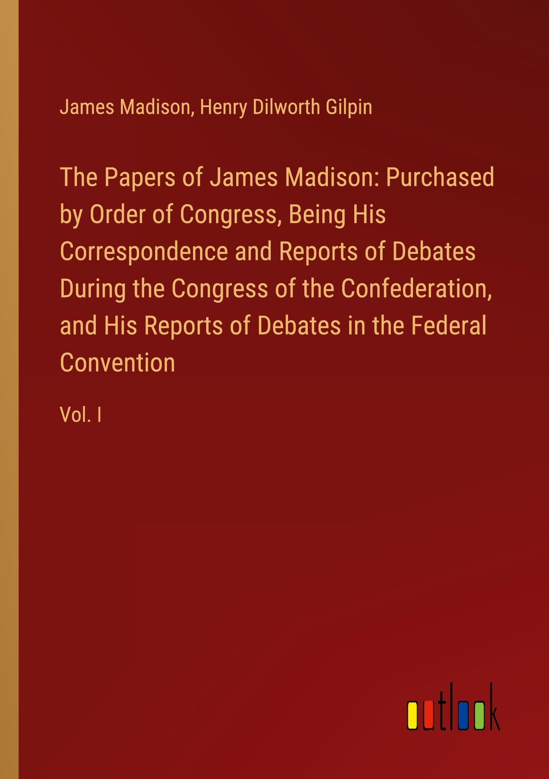 The Papers of James Madison: Purchased by Order of Congress, Being His Correspondence and Reports of Debates During the Congress of the Confederation, and His Reports of Debates in the Federal Convention