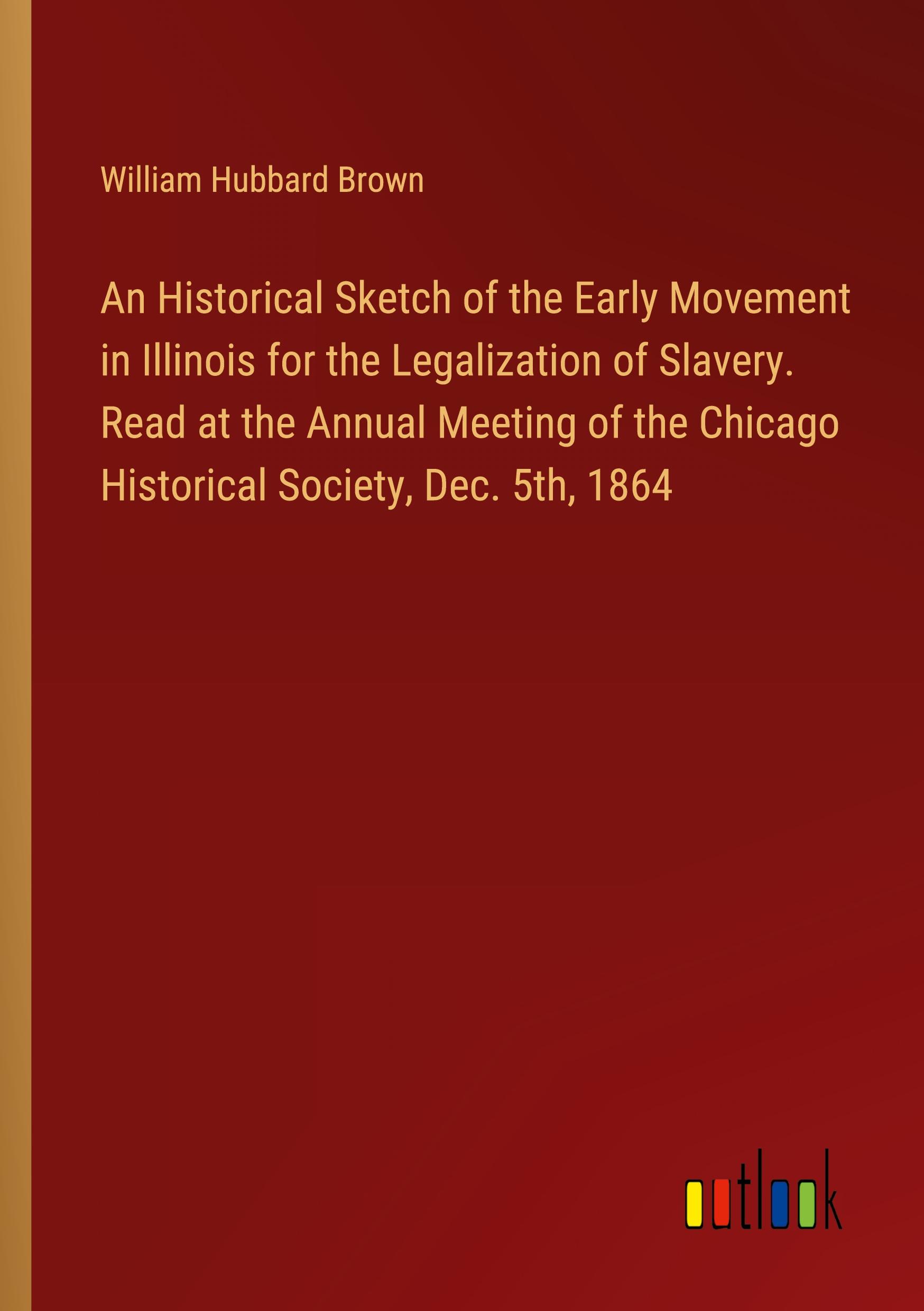 An Historical Sketch of the Early Movement in Illinois for the Legalization of Slavery. Read at the Annual Meeting of the Chicago Historical Society, Dec. 5th, 1864