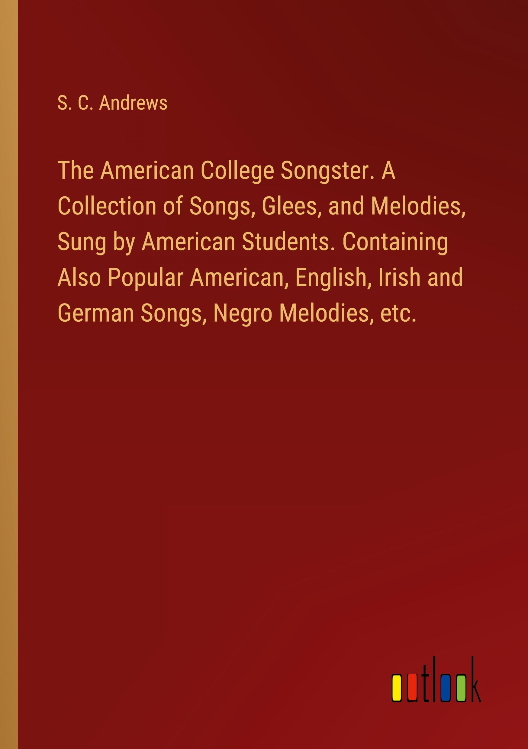 The American College Songster. A Collection of Songs, Glees, and Melodies, Sung by American Students. Containing Also Popular American, English, Irish and German Songs, Negro Melodies, etc.