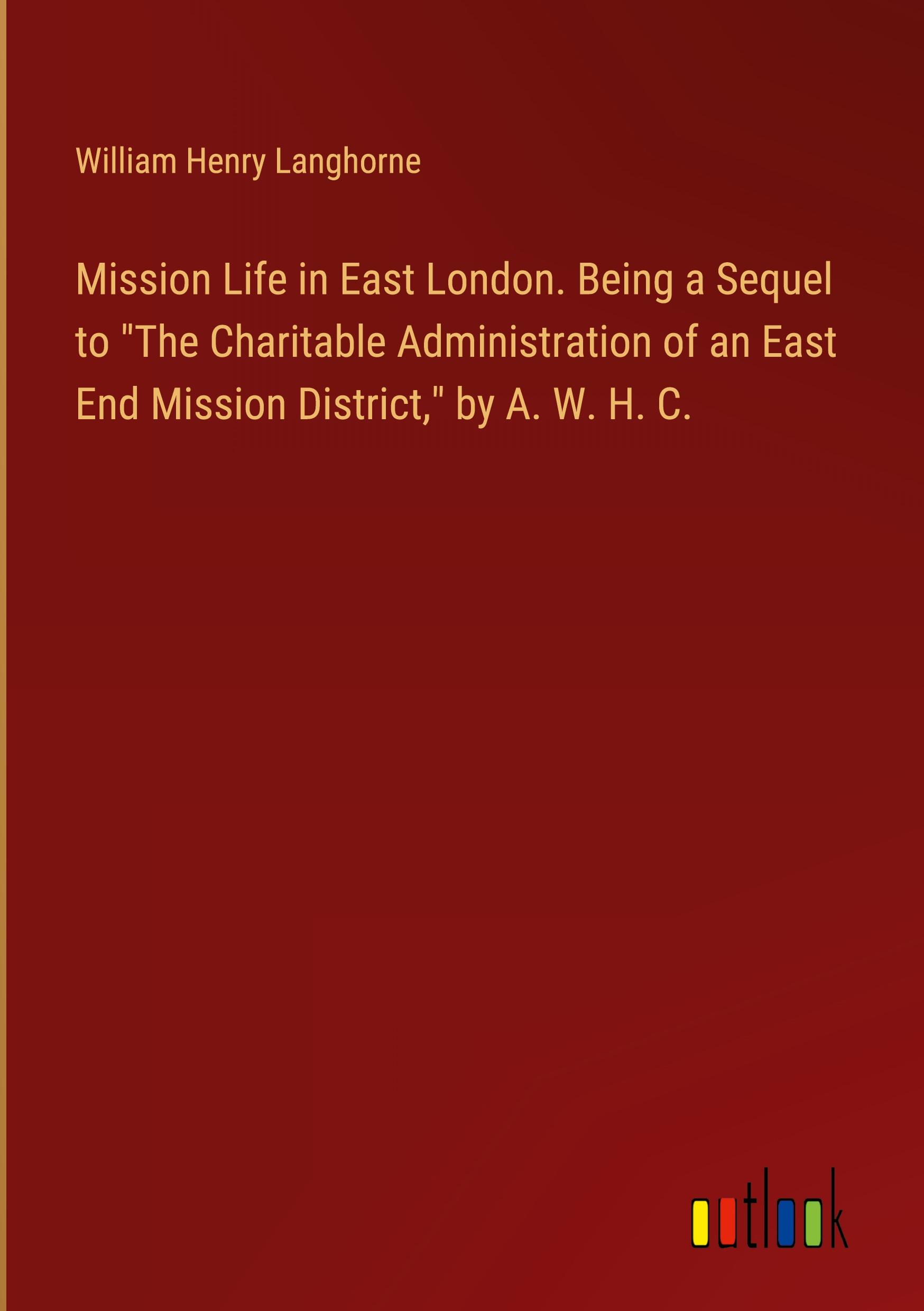 Mission Life in East London. Being a Sequel to "The Charitable Administration of an East End Mission District," by A. W. H. C.