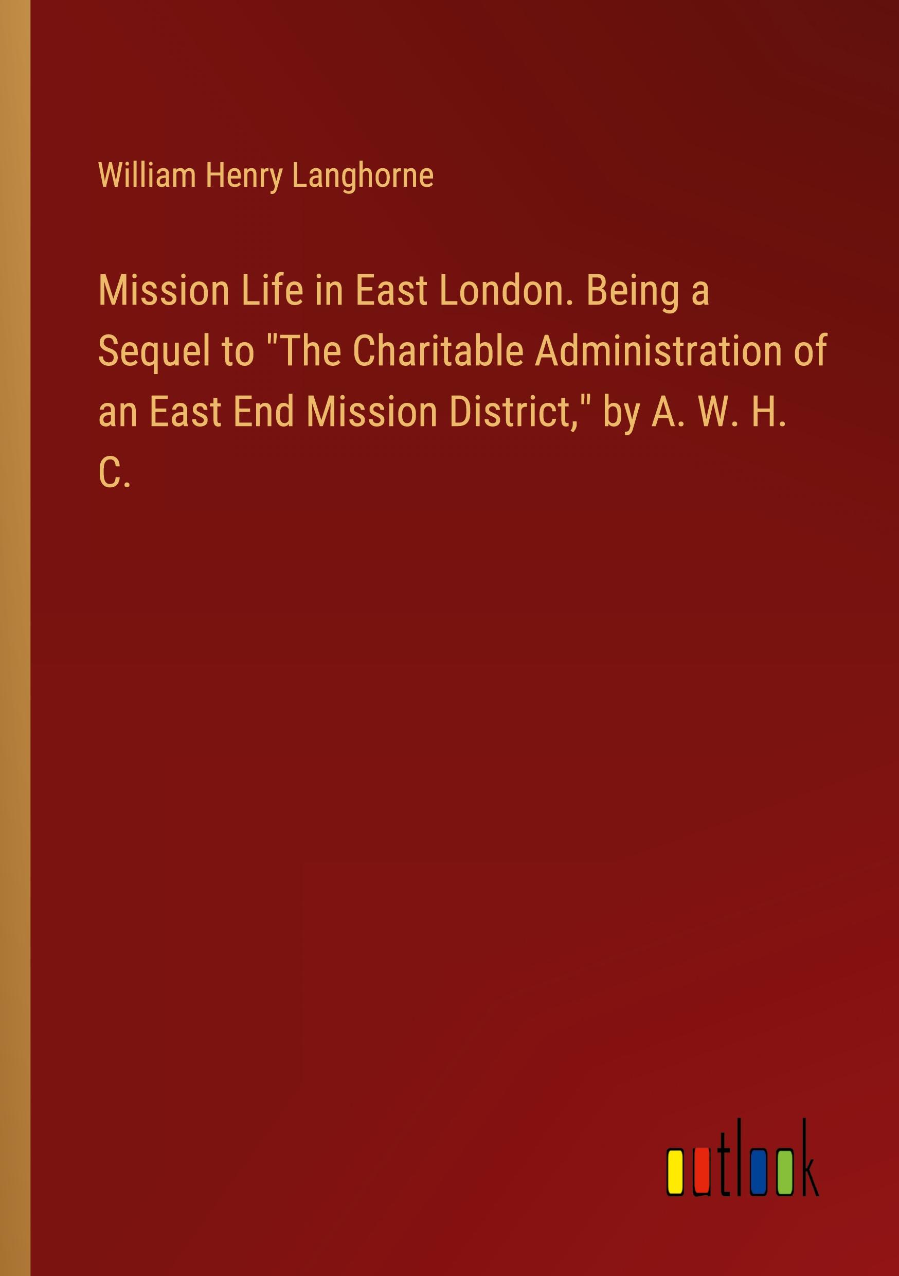 Mission Life in East London. Being a Sequel to "The Charitable Administration of an East End Mission District," by A. W. H. C.