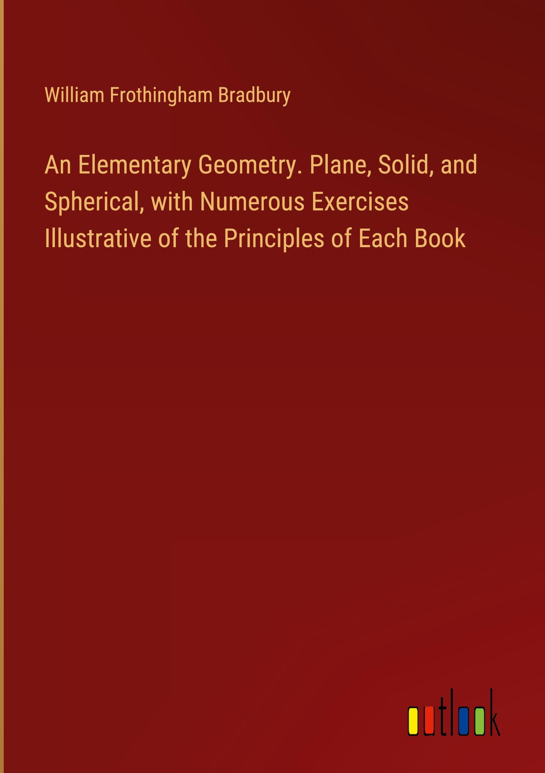 An Elementary Geometry. Plane, Solid, and Spherical, with Numerous Exercises Illustrative of the Principles of Each Book