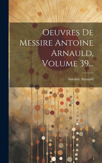 Oeuvres De Messire Antoine Arnauld, Volume 39...