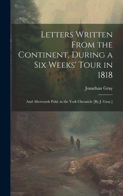 Letters Written From the Continent, During a Six Weeks' Tour in 1818; and Afterwards Publ. in the York Chronicle [By J. Gray.]