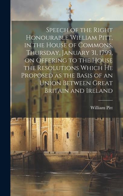 Speech of the Right Honourable William Pitt, in the House of Commons, Thursday, January 31, 1799, on Offering to the House the Resolutions Which he Pr