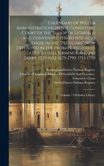 Calendars of Wills & Administrations in the Consistory Court of the Bishop of Lichfield and Conventry, 1516 to 1652: Also Those in the "Peculiars" Now