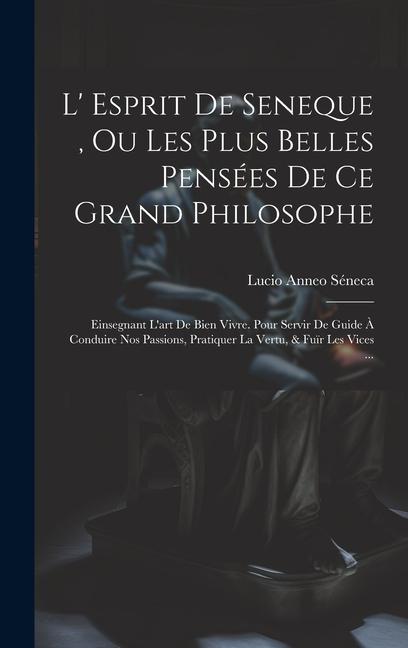 L' Esprit De Seneque, Ou Les Plus Belles Pensées De Ce Grand Philosophe: Einsegnant L'art De Bien Vivre. Pour Servir De Guide À Conduire Nos Passions,