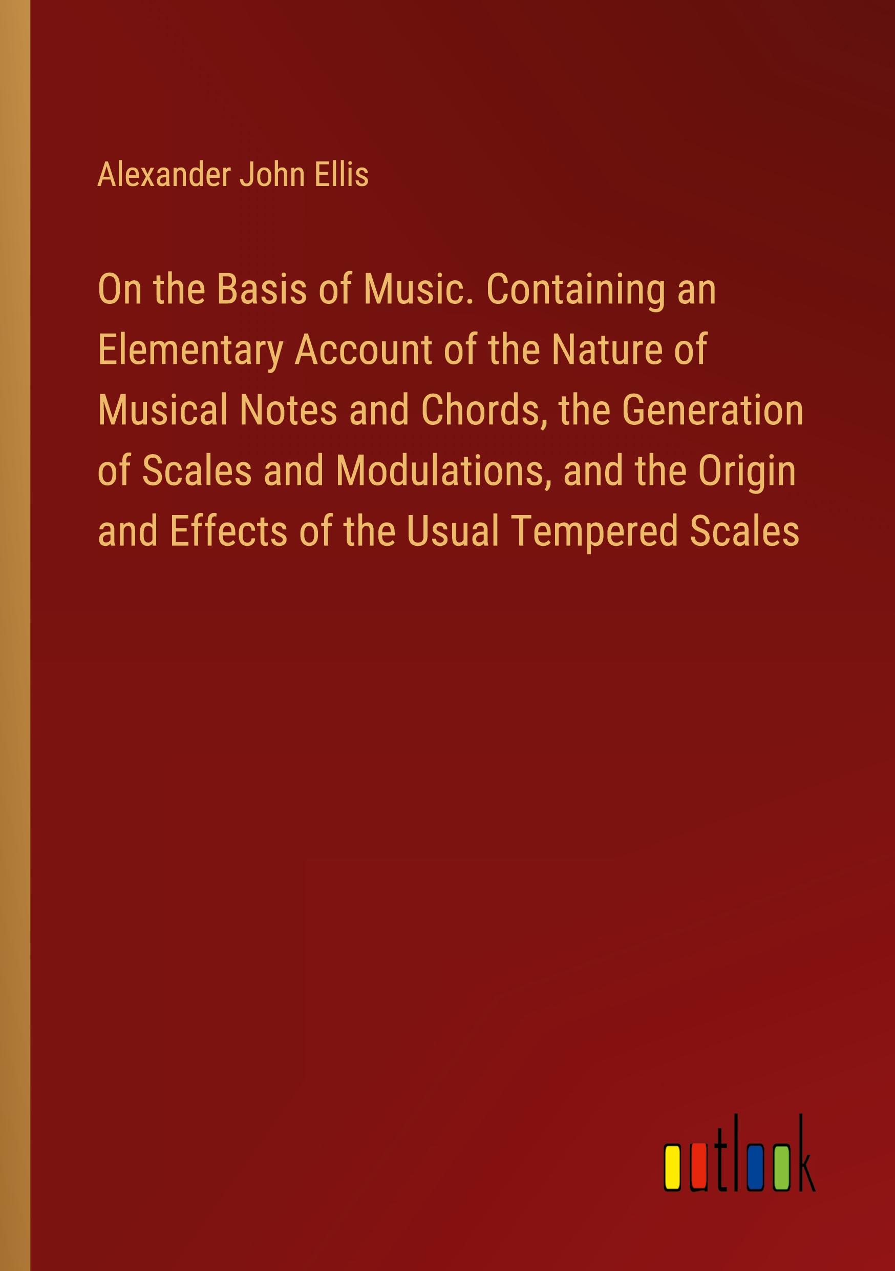 On the Basis of Music. Containing an Elementary Account of the Nature of Musical Notes and Chords, the Generation of Scales and Modulations, and the Origin and Effects of the Usual Tempered Scales