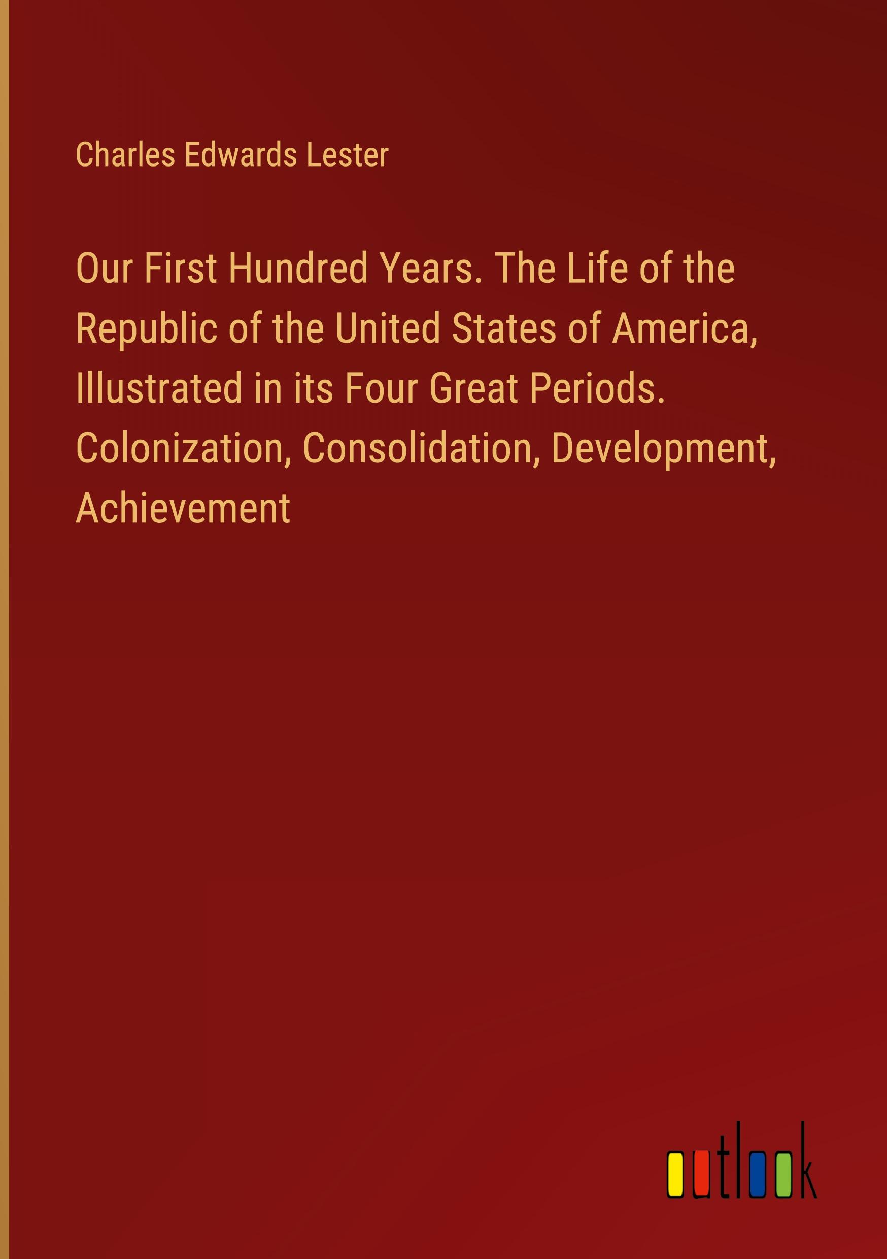 Our First Hundred Years. The Life of the Republic of the United States of America, Illustrated in its Four Great Periods. Colonization, Consolidation, Development, Achievement