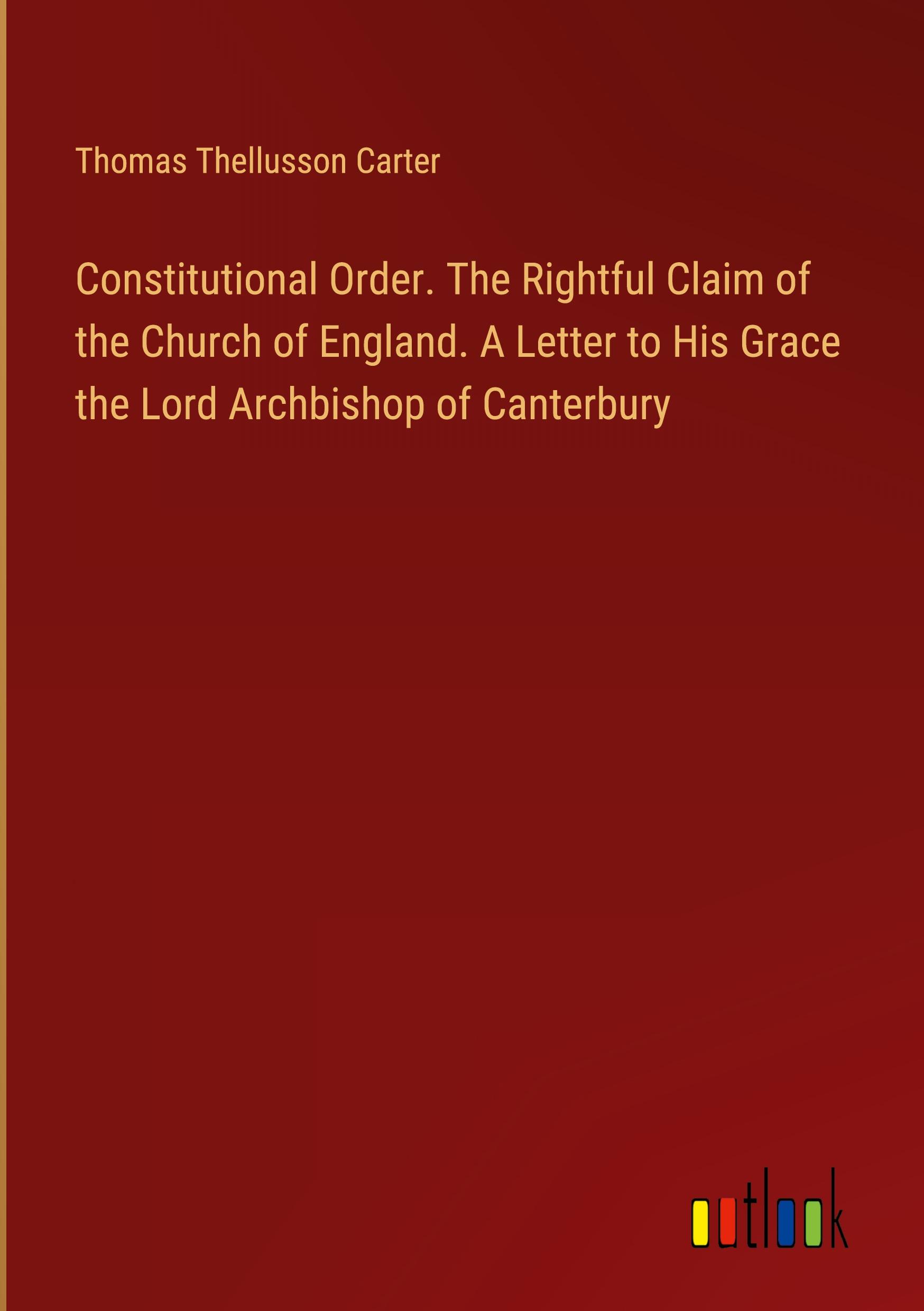 Constitutional Order. The Rightful Claim of the Church of England. A Letter to His Grace the Lord Archbishop of Canterbury