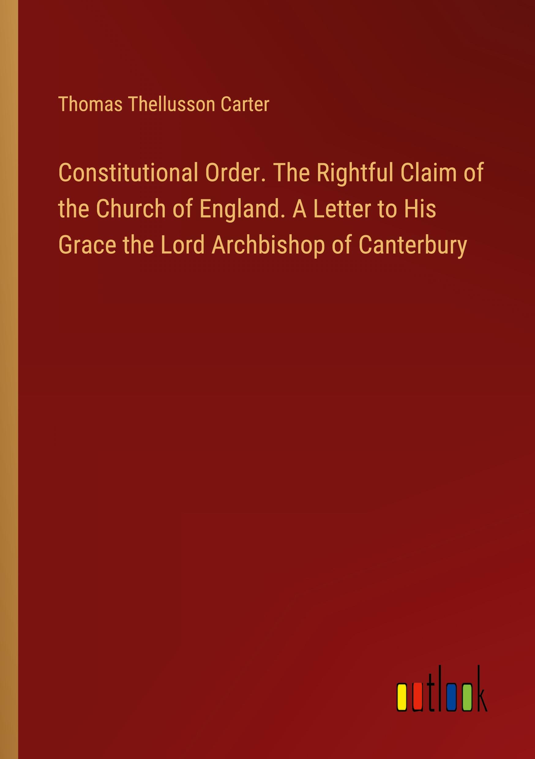 Constitutional Order. The Rightful Claim of the Church of England. A Letter to His Grace the Lord Archbishop of Canterbury