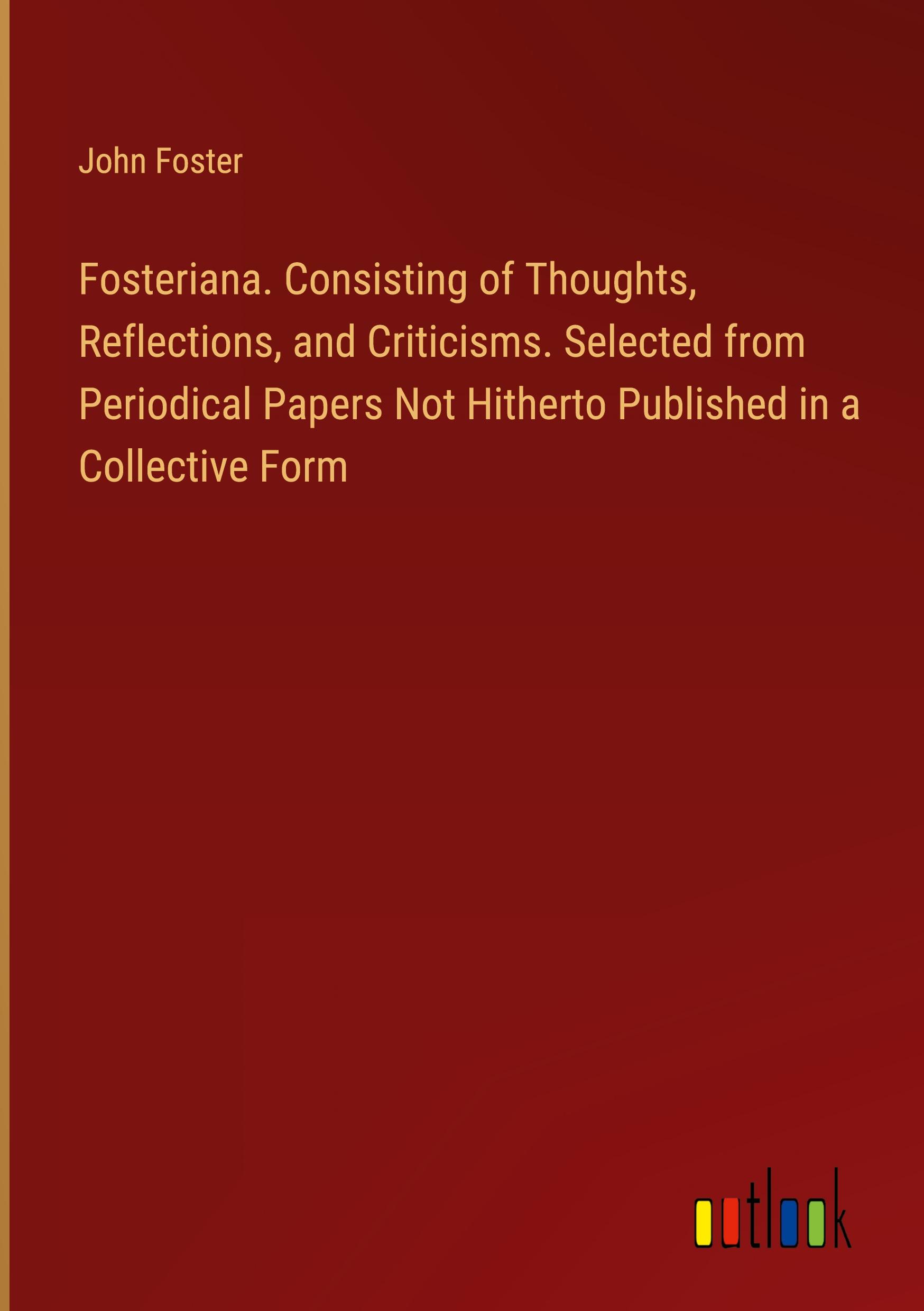 Fosteriana. Consisting of Thoughts, Reflections, and Criticisms. Selected from Periodical Papers Not Hitherto Published in a Collective Form