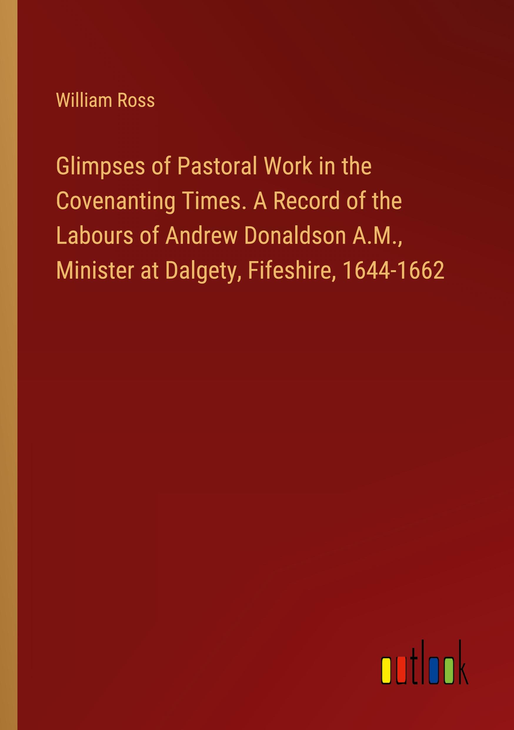 Glimpses of Pastoral Work in the Covenanting Times. A Record of the Labours of Andrew Donaldson A.M., Minister at Dalgety, Fifeshire, 1644-1662