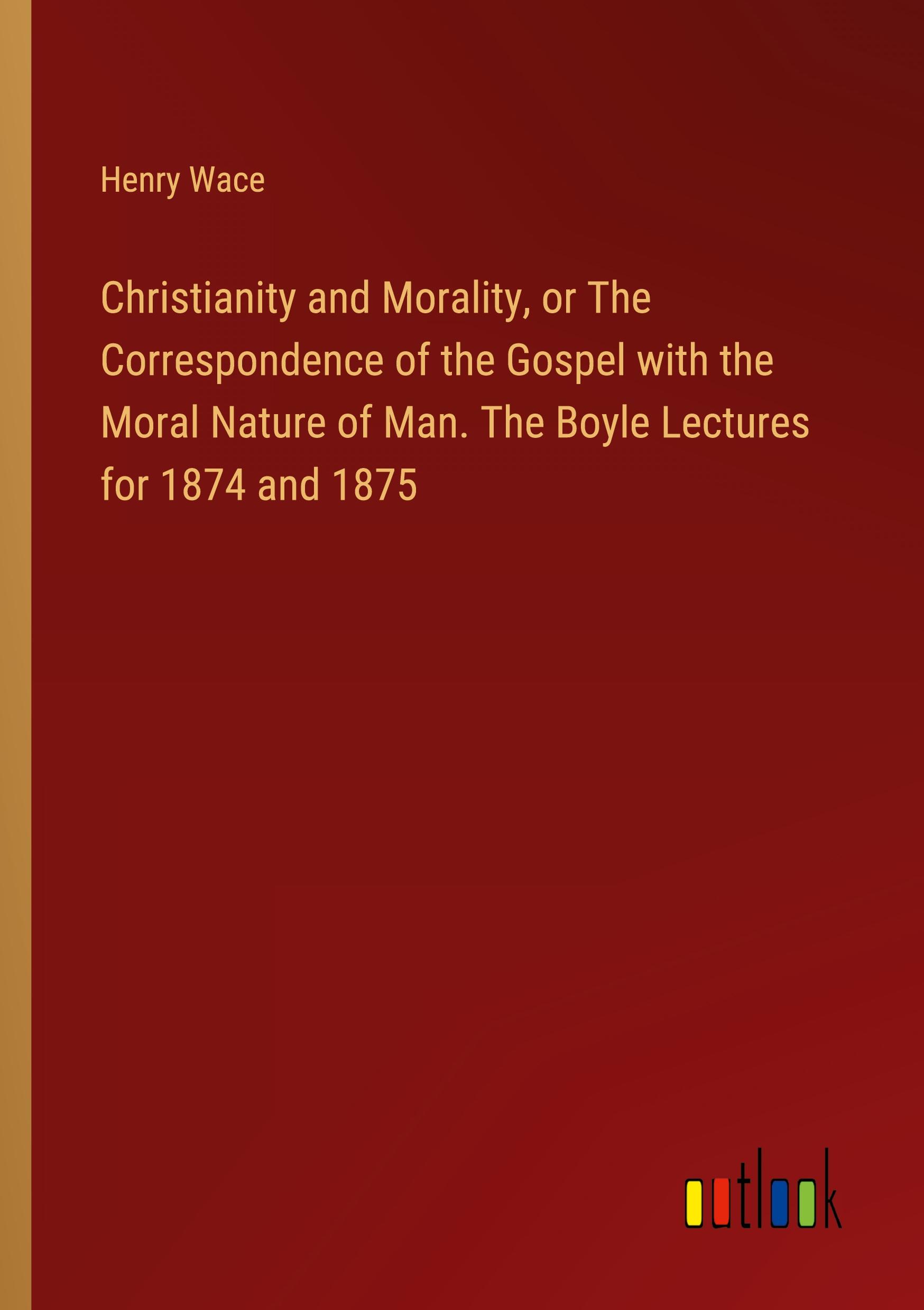 Christianity and Morality, or The Correspondence of the Gospel with the Moral Nature of Man. The Boyle Lectures for 1874 and 1875