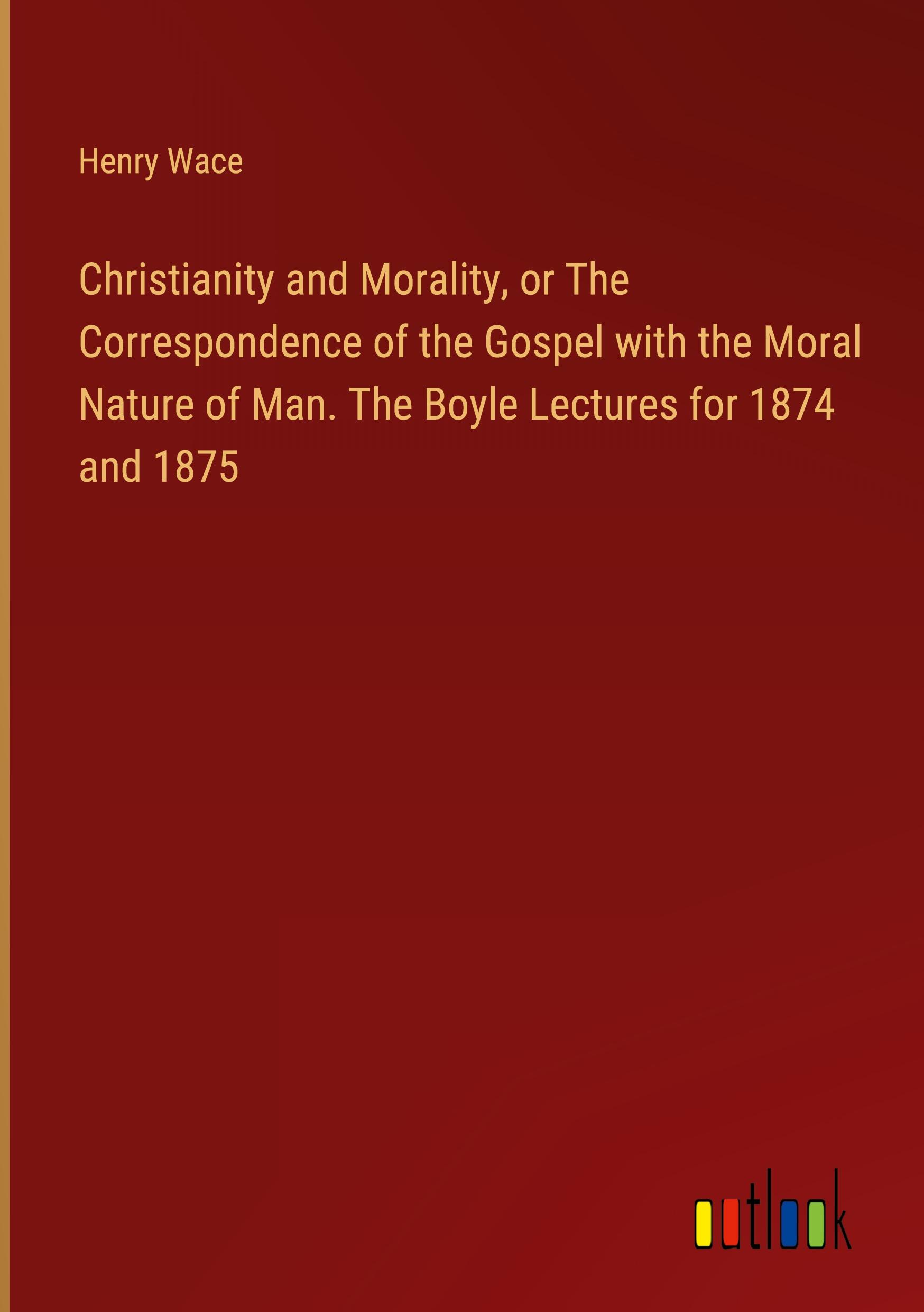 Christianity and Morality, or The Correspondence of the Gospel with the Moral Nature of Man. The Boyle Lectures for 1874 and 1875