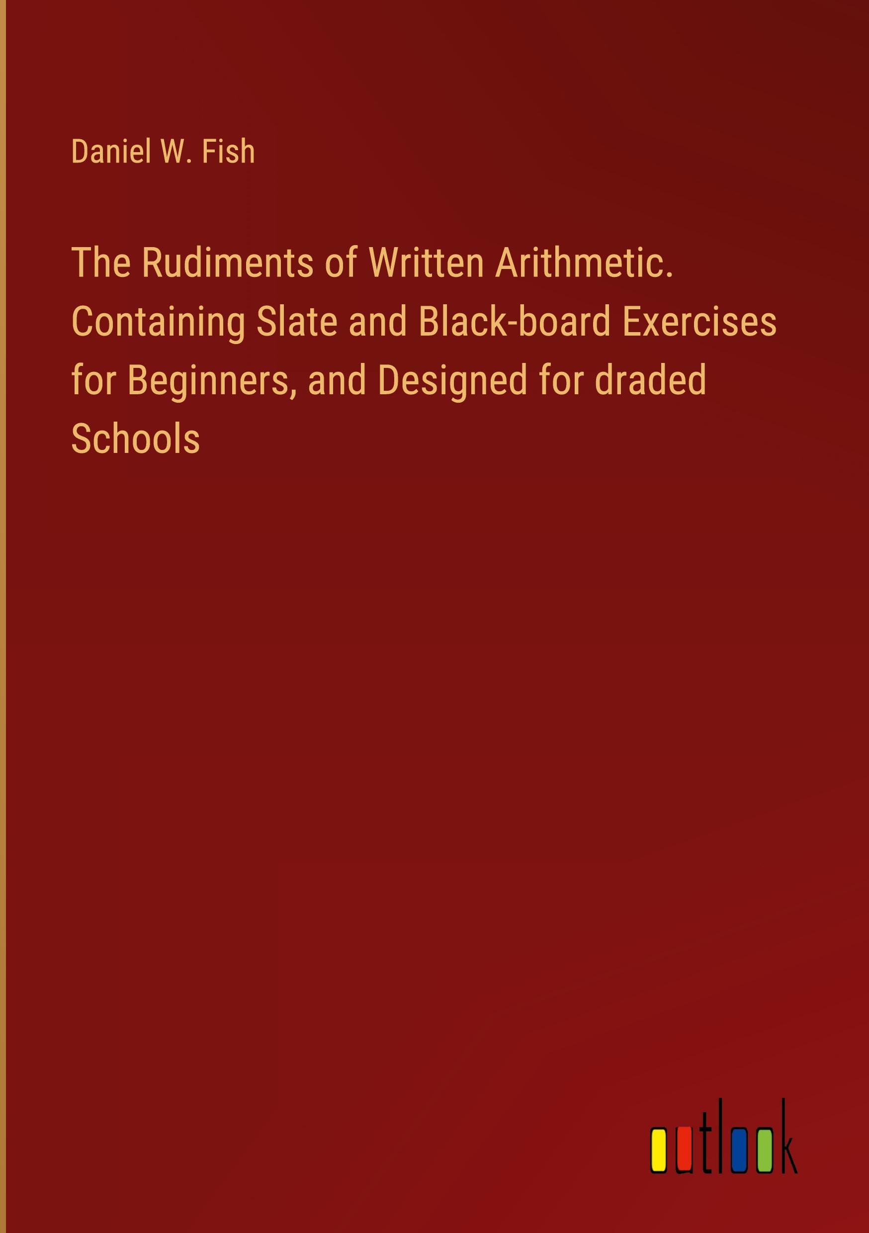 The Rudiments of Written Arithmetic. Containing Slate and Black-board Exercises for Beginners, and Designed for draded Schools