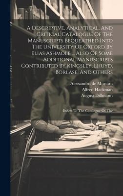 A Descriptive, Analytical, And Critical Catalogue Of The Manuscripts Bequeathed Into The University Of Oxford By Elias Ashmole ... Also Of Some Additi