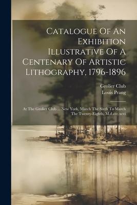 Catalogue Of An Exhibition Illustrative Of A Centenary Of Artistic Lithography, 1796-1896: At The Grolier Club ... New York, March The Sixth To March