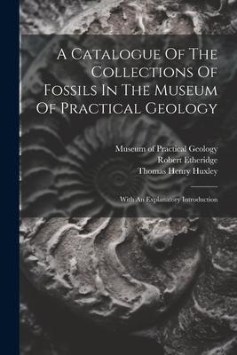 A Catalogue Of The Collections Of Fossils In The Museum Of Practical Geology: With An Explanatory Introduction