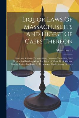 Liquor Laws Of Massachusetts And Digest Of Cases Thereon: Also Laws Relative To Innholders, Common Victuallers, Pool Rooms And Bowling Alleys, Intelli