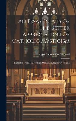 An Essay In Aid Of The Better Appreciation Of Catholic Mysticism: Illustrated From The Writings Of Blessed Angela Of Foligno