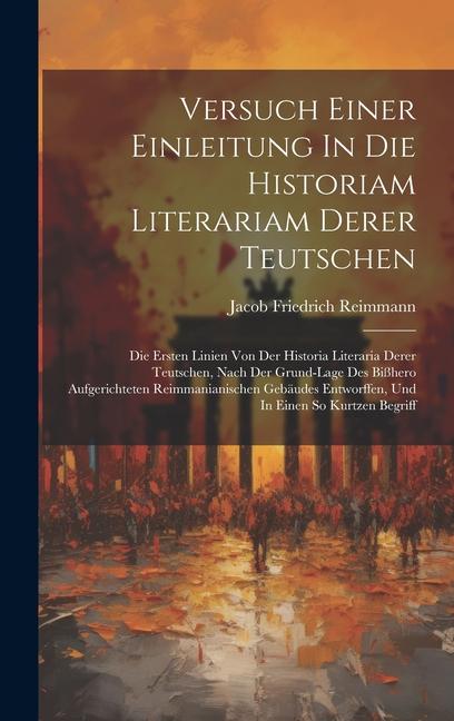 Versuch Einer Einleitung In Die Historiam Literariam Derer Teutschen: Die Ersten Linien Von Der Historia Literaria Derer Teutschen, Nach Der Grund-lag