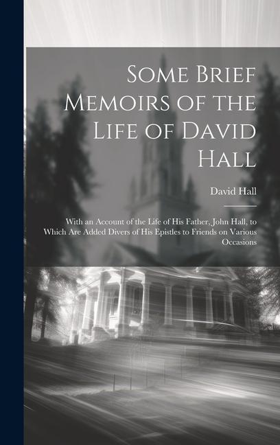 Some Brief Memoirs of the Life of David Hall: With an Account of the Life of His Father, John Hall, to Which Are Added Divers of His Epistles to Frien