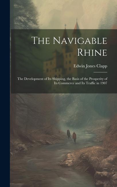 The Navigable Rhine: The Development of Its Shipping, the Basis of the Prosperity of Its Commerce and Its Traffic in 1907