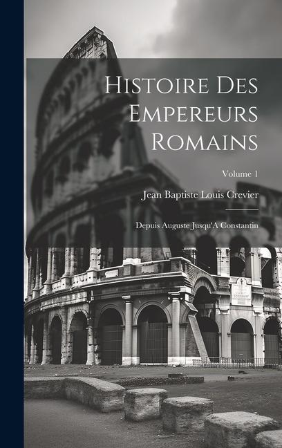 Histoire Des Empereurs Romains: Depuis Auguste Jusqu'A Constantin; Volume 1