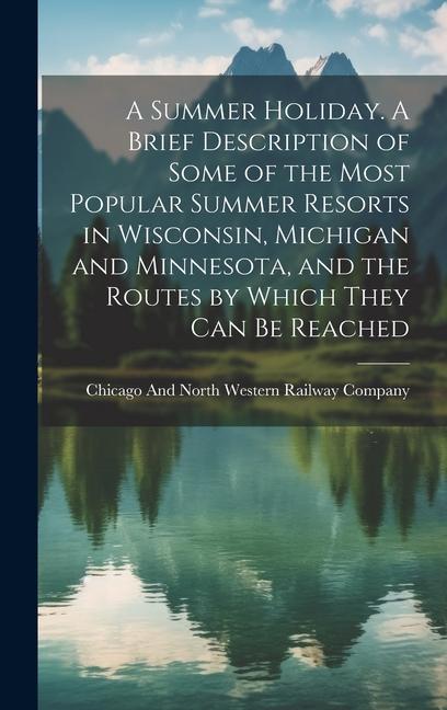 A Summer Holiday. A Brief Description of Some of the Most Popular Summer Resorts in Wisconsin, Michigan and Minnesota, and the Routes by Which They ca