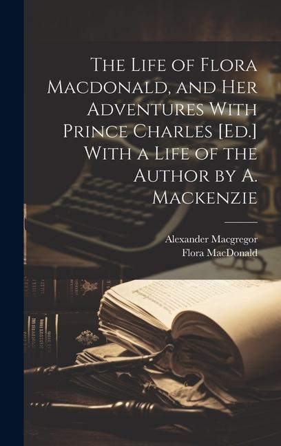 The Life of Flora Macdonald, and Her Adventures With Prince Charles [Ed.] With a Life of the Author by A. Mackenzie